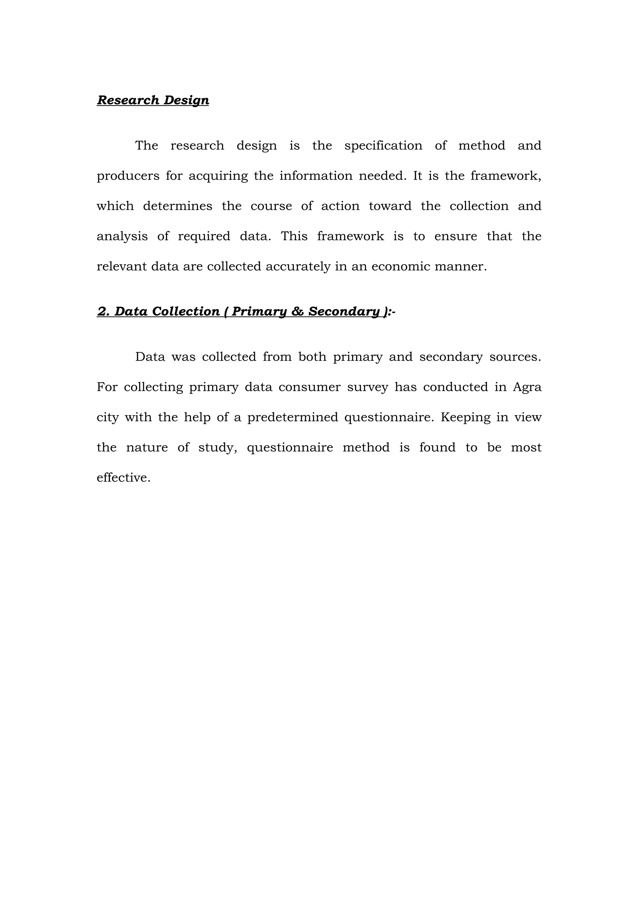 Research Design


       The research design is the specification of method and

producers for acquiring the information needed. It is the framework,

which determines the course of action toward the collection and

analysis of required data. This framework is to ensure that the

relevant data are collected accurately in an economic manner.


2. Data Collection ( Primary & Secondary ):-


       Data was collected from both primary and secondary sources.

For collecting primary data consumer survey has conducted in Agra

city with the help of a predetermined questionnaire. Keeping in view

the nature of study, questionnaire method is found to be most

effective.
 