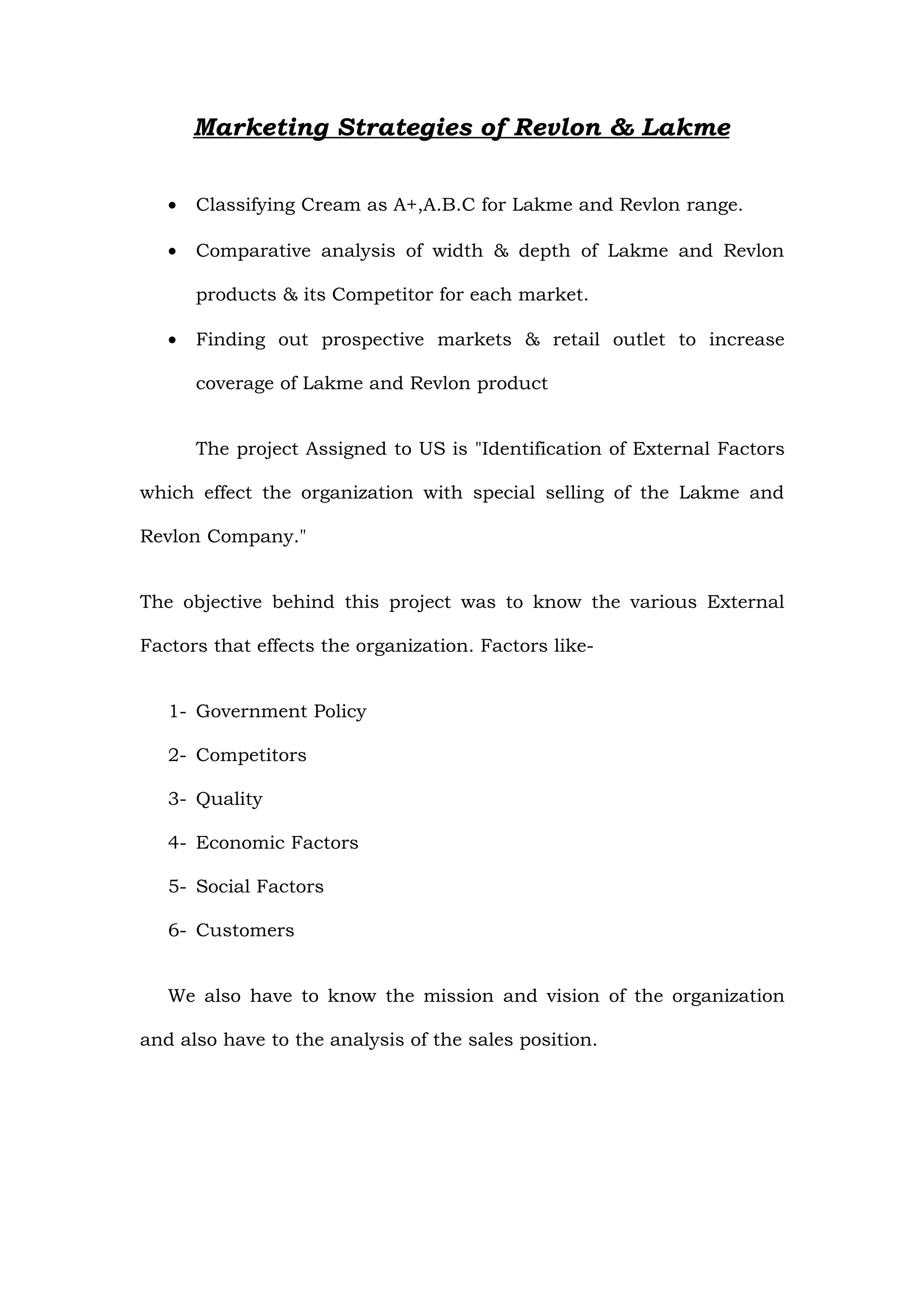 Marketing Strategies of Revlon & Lakme


   •   Classifying Cream as A+,A.B.C for Lakme and Revlon range.

   •   Comparative analysis of width & depth of Lakme and Revlon

       products & its Competitor for each market.

   •   Finding out prospective markets & retail outlet to increase

       coverage of Lakme and Revlon product


       The project Assigned to US is "Identification of External Factors

which effect the organization with special selling of the Lakme and

Revlon Company."


The objective behind this project was to know the various External

Factors that effects the organization. Factors like-


   1- Government Policy

   2- Competitors

   3- Quality

   4- Economic Factors

   5- Social Factors

   6- Customers


   We also have to know the mission and vision of the organization

and also have to the analysis of the sales position.
 