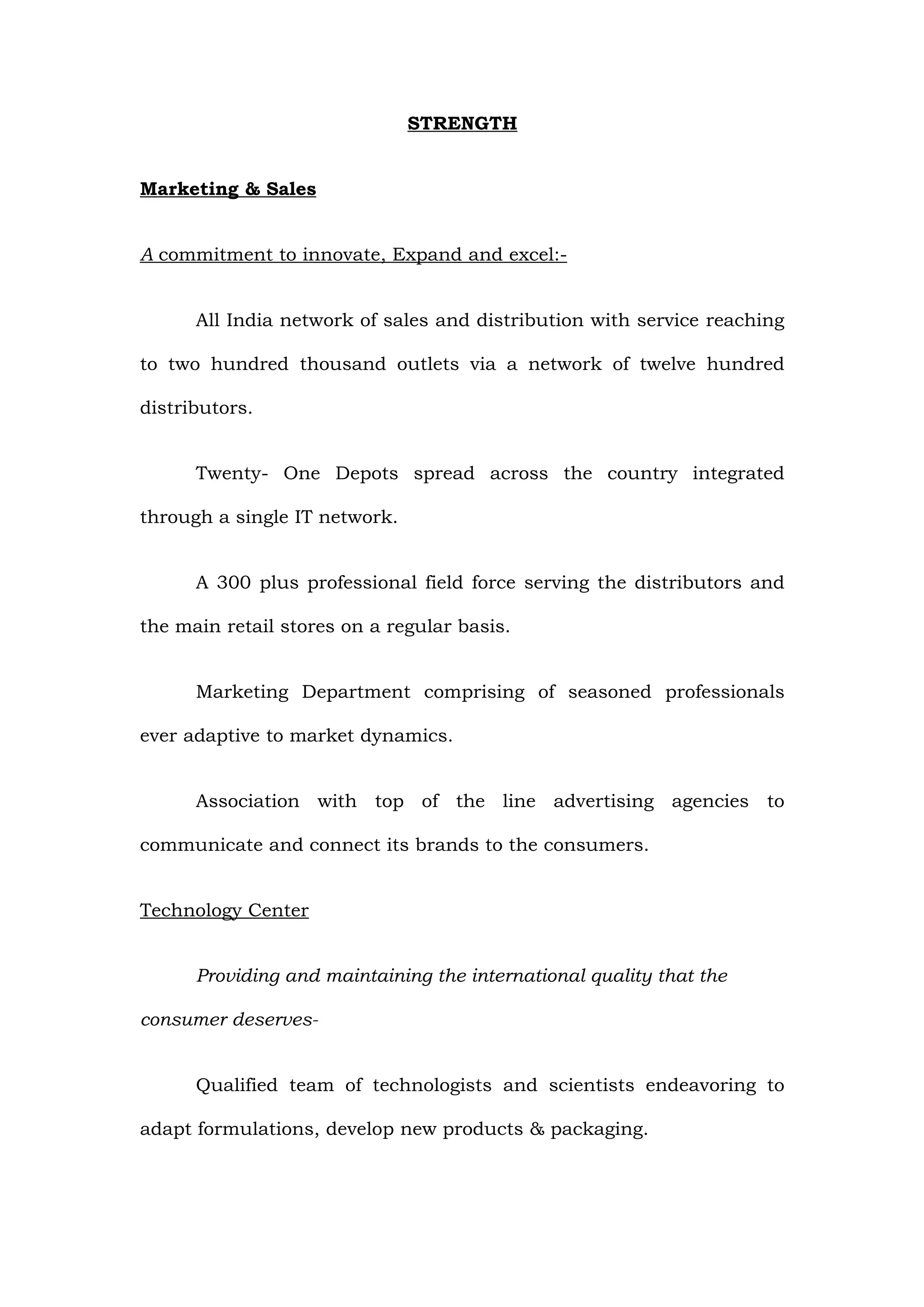 STRENGTH


Marketing & Sales


A commitment to innovate, Expand and excel:-


      All India network of sales and distribution with service reaching

to two hundred thousand outlets via a network of twelve hundred

distributors.


      Twenty- One Depots spread across the country integrated

through a single IT network.


      A 300 plus professional field force serving the distributors and

the main retail stores on a regular basis.


      Marketing Department comprising of seasoned professionals

ever adaptive to market dynamics.


      Association with top of the line advertising agencies to

communicate and connect its brands to the consumers.


Technology Center


      Providing and maintaining the international quality that the

consumer deserves-


      Qualified team of technologists and scientists endeavoring to

adapt formulations, develop new products & packaging.
 