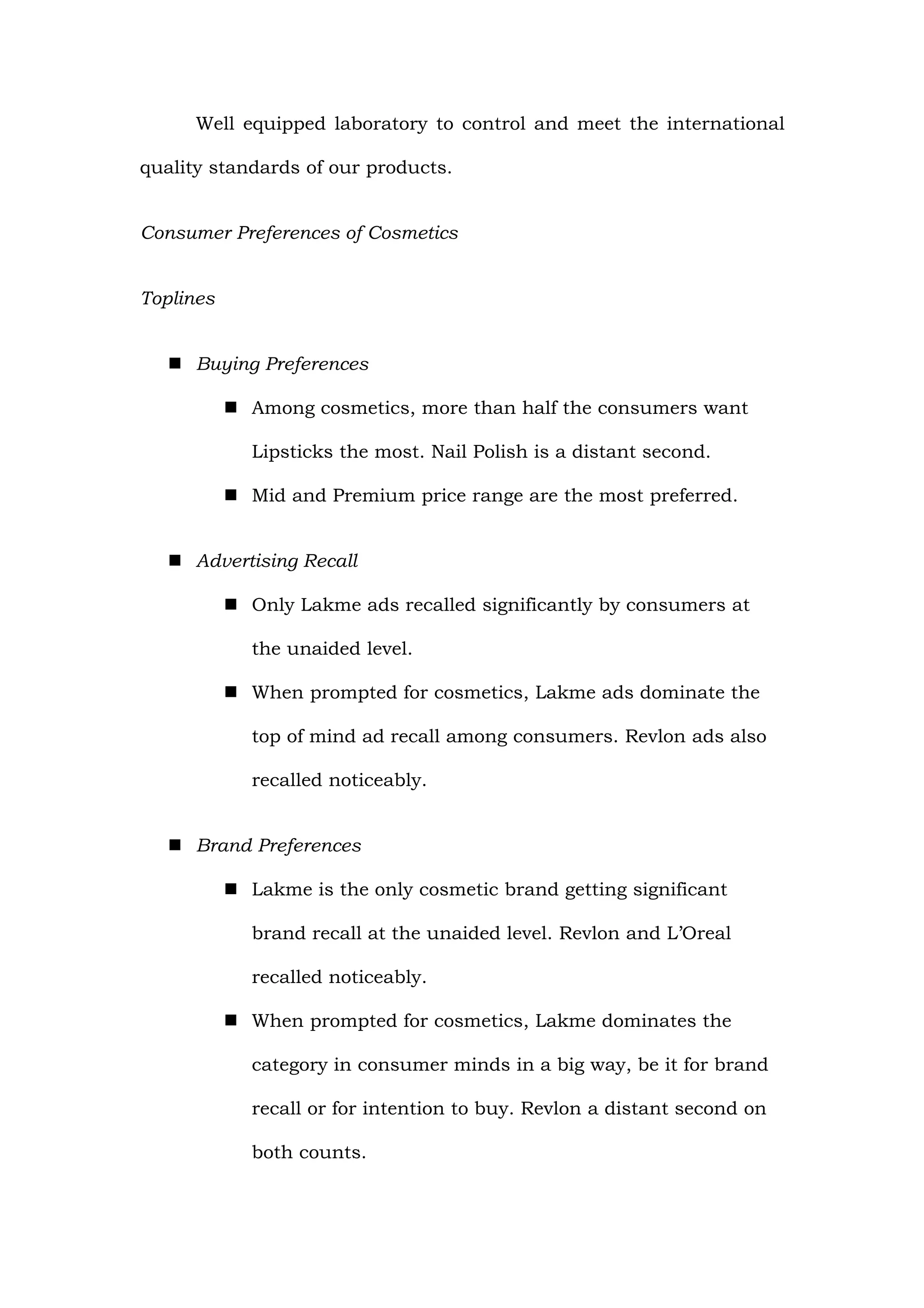 Well equipped laboratory to control and meet the international

quality standards of our products.


Consumer Preferences of Cosmetics


Toplines


    Buying Preferences

            Among cosmetics, more than half the consumers want

             Lipsticks the most. Nail Polish is a distant second.

            Mid and Premium price range are the most preferred.


    Advertising Recall

            Only Lakme ads recalled significantly by consumers at

             the unaided level.

            When prompted for cosmetics, Lakme ads dominate the

             top of mind ad recall among consumers. Revlon ads also

             recalled noticeably.


    Brand Preferences

            Lakme is the only cosmetic brand getting significant

             brand recall at the unaided level. Revlon and L’Oreal

             recalled noticeably.

            When prompted for cosmetics, Lakme dominates the

             category in consumer minds in a big way, be it for brand

             recall or for intention to buy. Revlon a distant second on

             both counts.
 