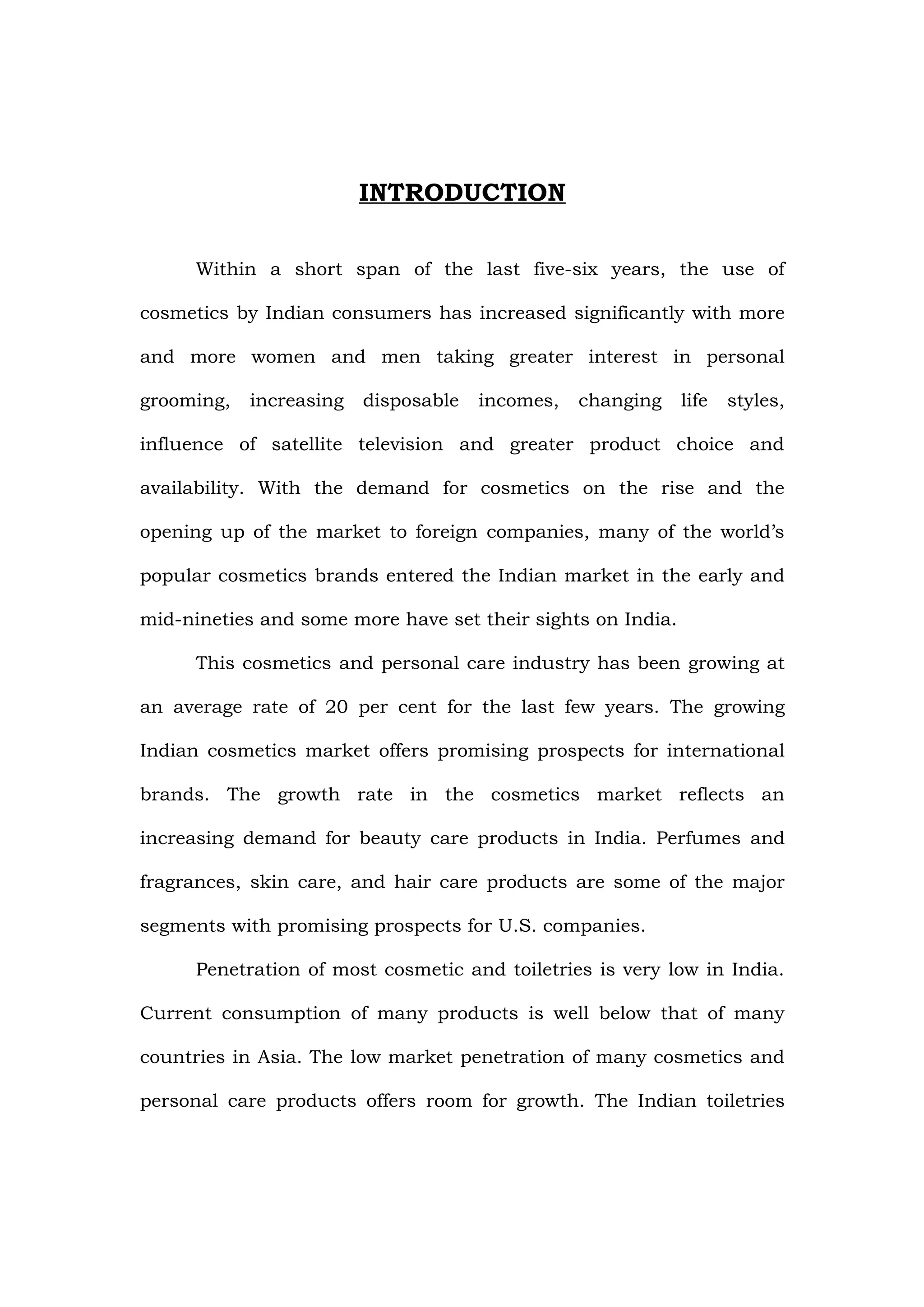 INTRODUCTION

      Within a short span of the last five-six years, the use of

cosmetics by Indian consumers has increased significantly with more

and more women and men taking greater interest in personal

grooming,   increasing   disposable   incomes,   changing    life   styles,

influence of satellite television and greater product choice and

availability. With the demand for cosmetics on the rise and the

opening up of the market to foreign companies, many of the world’s

popular cosmetics brands entered the Indian market in the early and

mid-nineties and some more have set their sights on India.

      This cosmetics and personal care industry has been growing at

an average rate of 20 per cent for the last few years. The growing

Indian cosmetics market offers promising prospects for international

brands. The growth rate in the cosmetics market reflects an

increasing demand for beauty care products in India. Perfumes and

fragrances, skin care, and hair care products are some of the major

segments with promising prospects for U.S. companies.

      Penetration of most cosmetic and toiletries is very low in India.

Current consumption of many products is well below that of many

countries in Asia. The low market penetration of many cosmetics and

personal care products offers room for growth. The Indian toiletries
 