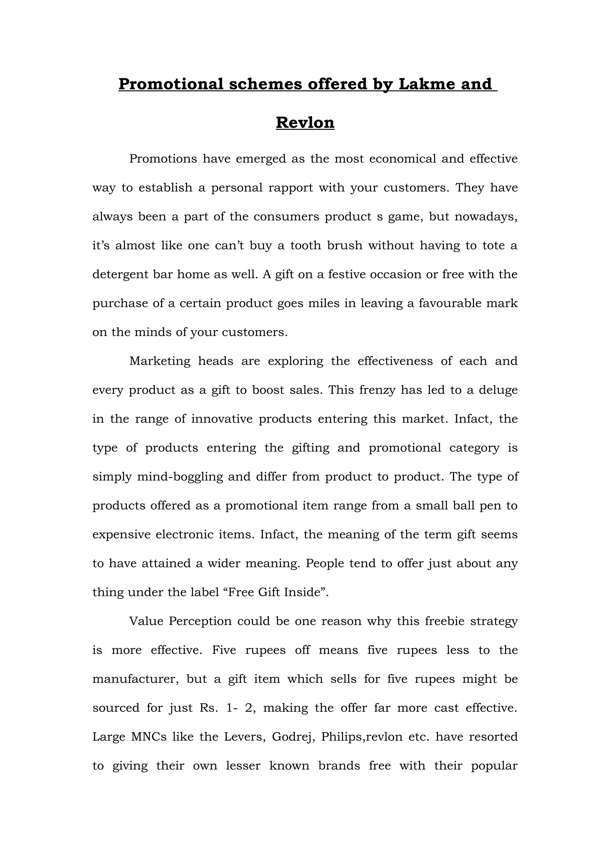 Promotional schemes offered by Lakme and

                               Revlon

      Promotions have emerged as the most economical and effective

way to establish a personal rapport with your customers. They have

always been a part of the consumers product s game, but nowadays,

it’s almost like one can’t buy a tooth brush without having to tote a

detergent bar home as well. A gift on a festive occasion or free with the

purchase of a certain product goes miles in leaving a favourable mark

on the minds of your customers.

      Marketing heads are exploring the effectiveness of each and

every product as a gift to boost sales. This frenzy has led to a deluge

in the range of innovative products entering this market. Infact, the

type of products entering the gifting and promotional category is

simply mind-boggling and differ from product to product. The type of

products offered as a promotional item range from a small ball pen to

expensive electronic items. Infact, the meaning of the term gift seems

to have attained a wider meaning. People tend to offer just about any

thing under the label “Free Gift Inside”.

      Value Perception could be one reason why this freebie strategy

is more effective. Five rupees off means five rupees less to the

manufacturer, but a gift item which sells for five rupees might be

sourced for just Rs. 1- 2, making the offer far more cast effective.

Large MNCs like the Levers, Godrej, Philips,revlon etc. have resorted

to giving their own lesser known brands free with their popular
 