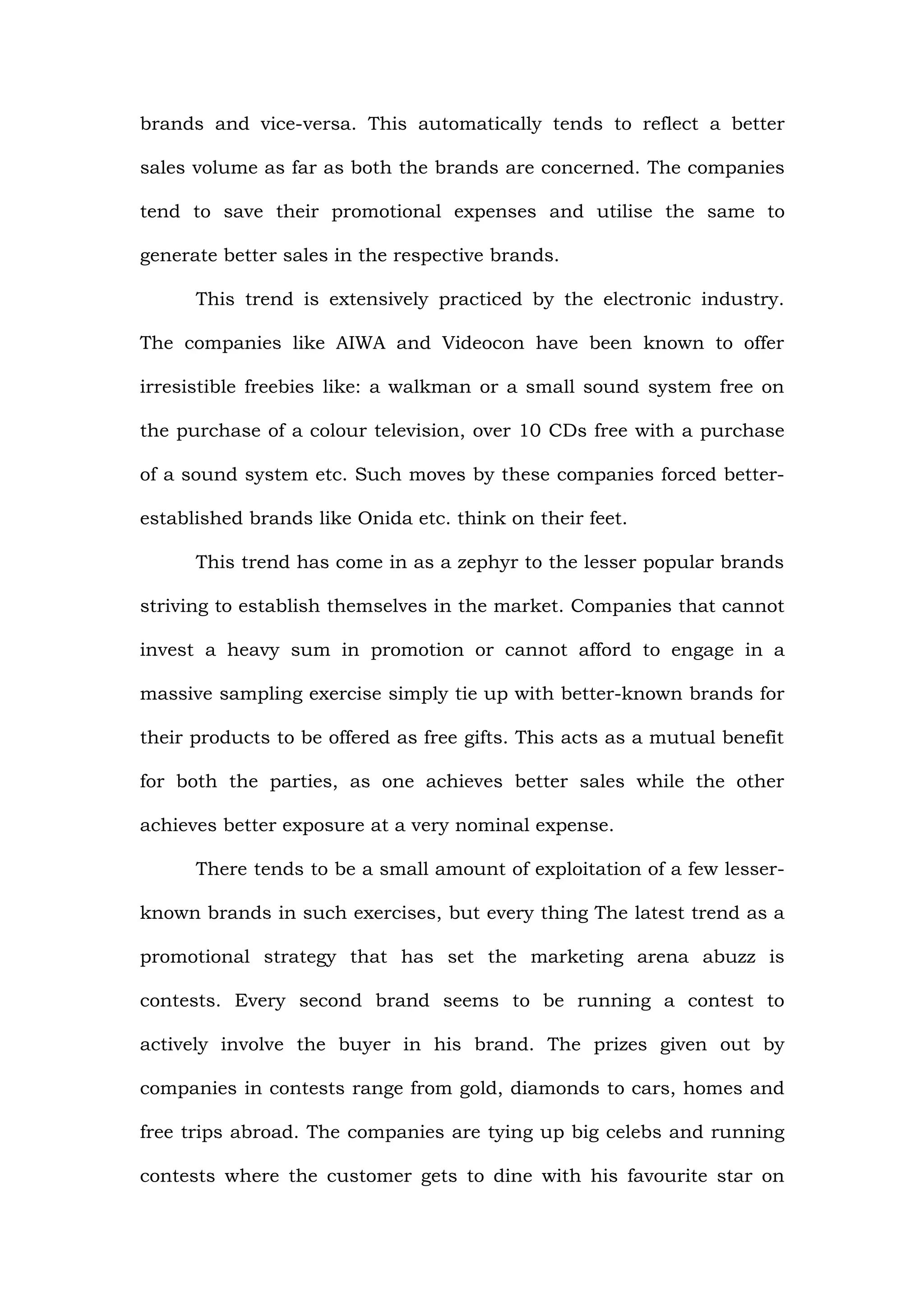 brands and vice-versa. This automatically tends to reflect a better

sales volume as far as both the brands are concerned. The companies

tend to save their promotional expenses and utilise the same to

generate better sales in the respective brands.

      This trend is extensively practiced by the electronic industry.

The companies like AIWA and Videocon have been known to offer

irresistible freebies like: a walkman or a small sound system free on

the purchase of a colour television, over 10 CDs free with a purchase

of a sound system etc. Such moves by these companies forced better-

established brands like Onida etc. think on their feet.

      This trend has come in as a zephyr to the lesser popular brands

striving to establish themselves in the market. Companies that cannot

invest a heavy sum in promotion or cannot afford to engage in a

massive sampling exercise simply tie up with better-known brands for

their products to be offered as free gifts. This acts as a mutual benefit

for both the parties, as one achieves better sales while the other

achieves better exposure at a very nominal expense.

      There tends to be a small amount of exploitation of a few lesser-

known brands in such exercises, but every thing The latest trend as a

promotional strategy that has set the marketing arena abuzz is

contests. Every second brand seems to be running a contest to

actively involve the buyer in his brand. The prizes given out by

companies in contests range from gold, diamonds to cars, homes and

free trips abroad. The companies are tying up big celebs and running

contests where the customer gets to dine with his favourite star on
 