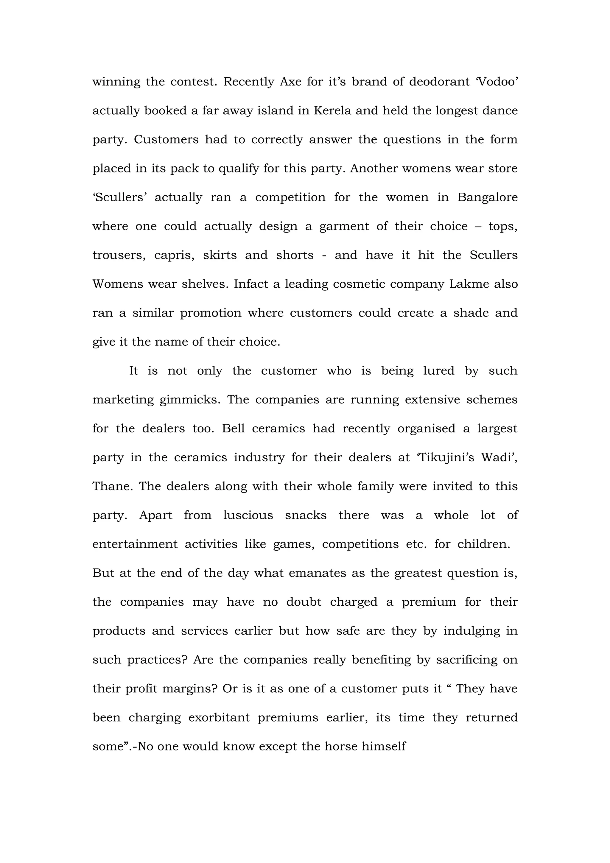 winning the contest. Recently Axe for it’s brand of deodorant ‘Vodoo’

actually booked a far away island in Kerela and held the longest dance

party. Customers had to correctly answer the questions in the form

placed in its pack to qualify for this party. Another womens wear store

‘Scullers’ actually ran a competition for the women in Bangalore

where one could actually design a garment of their choice – tops,

trousers, capris, skirts and shorts - and have it hit the Scullers

Womens wear shelves. Infact a leading cosmetic company Lakme also

ran a similar promotion where customers could create a shade and

give it the name of their choice.

      It is not only the customer who is being lured by such

marketing gimmicks. The companies are running extensive schemes

for the dealers too. Bell ceramics had recently organised a largest

party in the ceramics industry for their dealers at ‘Tikujini’s Wadi’,

Thane. The dealers along with their whole family were invited to this

party. Apart from luscious snacks there was a whole lot of

entertainment activities like games, competitions etc. for children.

But at the end of the day what emanates as the greatest question is,

the companies may have no doubt charged a premium for their

products and services earlier but how safe are they by indulging in

such practices? Are the companies really benefiting by sacrificing on

their profit margins? Or is it as one of a customer puts it “ They have

been charging exorbitant premiums earlier, its time they returned

some”.-No one would know except the horse himself
 