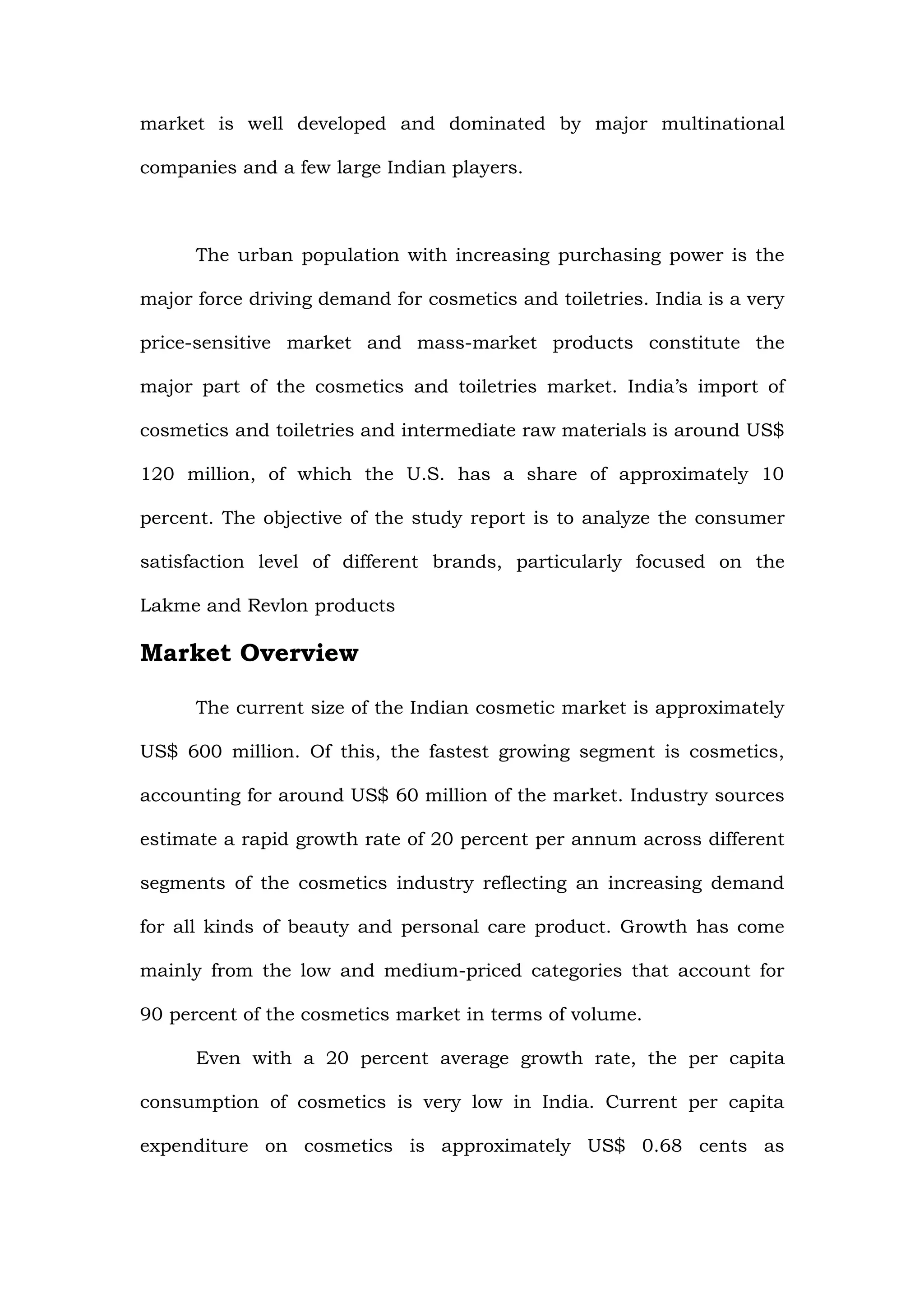 market is well developed and dominated by major multinational

companies and a few large Indian players.



      The urban population with increasing purchasing power is the

major force driving demand for cosmetics and toiletries. India is a very

price-sensitive market and mass-market products constitute the

major part of the cosmetics and toiletries market. India’s import of

cosmetics and toiletries and intermediate raw materials is around US$

120 million, of which the U.S. has a share of approximately 10

percent. The objective of the study report is to analyze the consumer

satisfaction level of different brands, particularly focused on the

Lakme and Revlon products

Market Overview

      The current size of the Indian cosmetic market is approximately

US$ 600 million. Of this, the fastest growing segment is cosmetics,

accounting for around US$ 60 million of the market. Industry sources

estimate a rapid growth rate of 20 percent per annum across different

segments of the cosmetics industry reflecting an increasing demand

for all kinds of beauty and personal care product. Growth has come

mainly from the low and medium-priced categories that account for

90 percent of the cosmetics market in terms of volume.

      Even with a 20 percent average growth rate, the per capita

consumption of cosmetics is very low in India. Current per capita

expenditure on cosmetics is approximately US$ 0.68 cents as
 