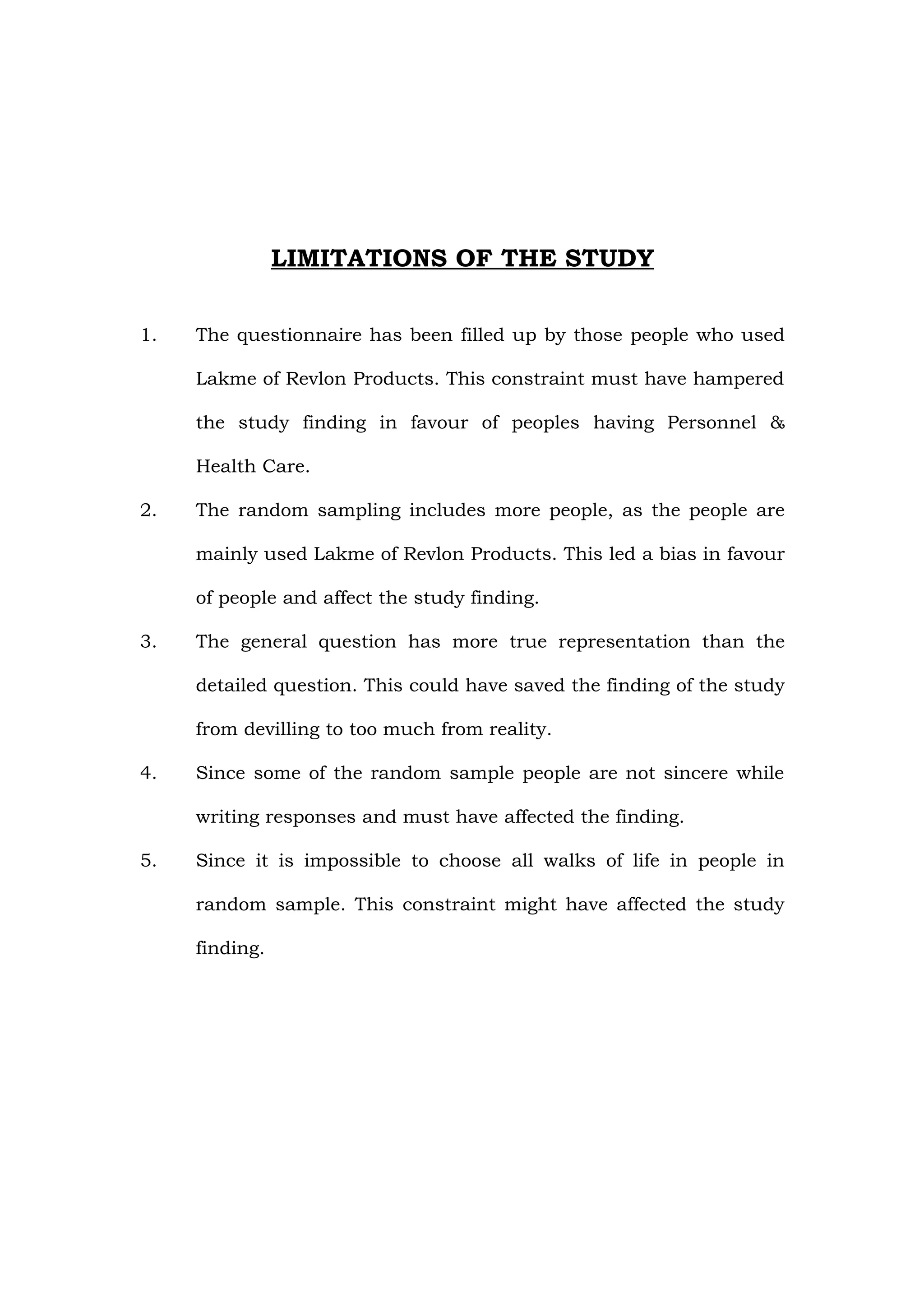 LIMITATIONS OF THE STUDY

1.   The questionnaire has been filled up by those people who used

     Lakme of Revlon Products. This constraint must have hampered

     the study finding in favour of peoples having Personnel &

     Health Care.

2.   The random sampling includes more people, as the people are

     mainly used Lakme of Revlon Products. This led a bias in favour

     of people and affect the study finding.

3.   The general question has more true representation than the

     detailed question. This could have saved the finding of the study

     from devilling to too much from reality.

4.   Since some of the random sample people are not sincere while

     writing responses and must have affected the finding.

5.   Since it is impossible to choose all walks of life in people in

     random sample. This constraint might have affected the study

     finding.
 