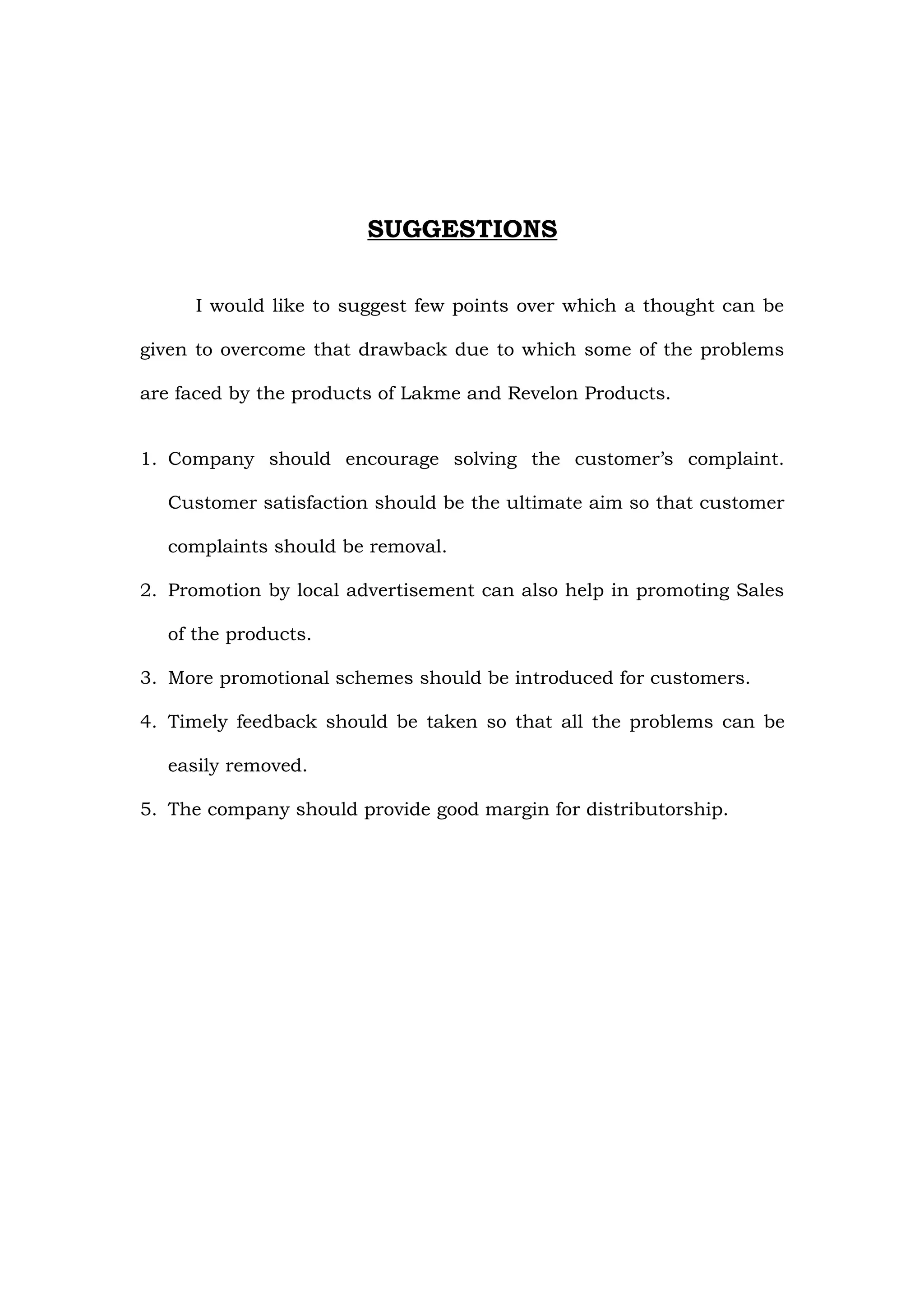 SUGGESTIONS

     I would like to suggest few points over which a thought can be

given to overcome that drawback due to which some of the problems

are faced by the products of Lakme and Revelon Products.


1. Company should encourage solving the customer’s complaint.

  Customer satisfaction should be the ultimate aim so that customer

  complaints should be removal.

2. Promotion by local advertisement can also help in promoting Sales

  of the products.

3. More promotional schemes should be introduced for customers.

4. Timely feedback should be taken so that all the problems can be

  easily removed.

5. The company should provide good margin for distributorship.
 