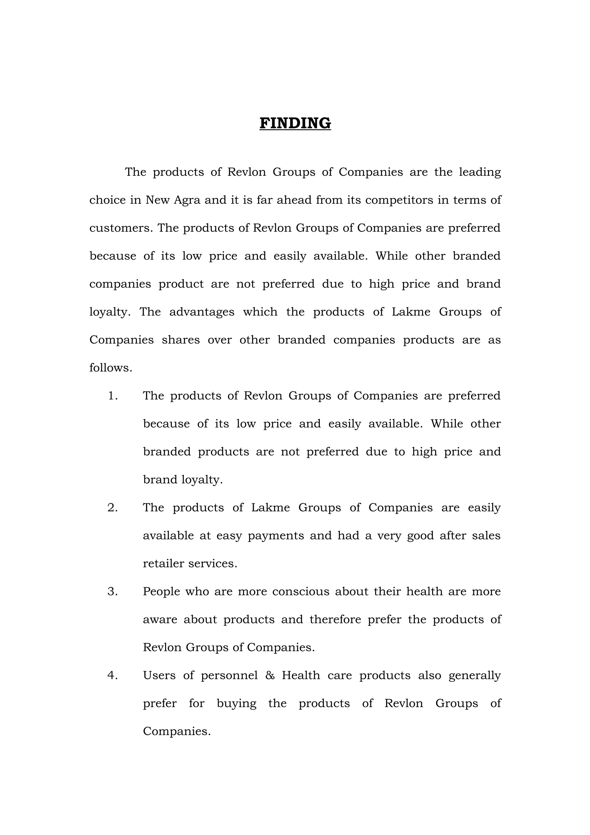 FINDING

        The products of Revlon Groups of Companies are the leading

choice in New Agra and it is far ahead from its competitors in terms of

customers. The products of Revlon Groups of Companies are preferred

because of its low price and easily available. While other branded

companies product are not preferred due to high price and brand

loyalty. The advantages which the products of Lakme Groups of

Companies shares over other branded companies products are as

follows.

   1.      The products of Revlon Groups of Companies are preferred

           because of its low price and easily available. While other

           branded products are not preferred due to high price and

           brand loyalty.

   2.      The products of Lakme Groups of Companies are easily

           available at easy payments and had a very good after sales

           retailer services.

   3.      People who are more conscious about their health are more

           aware about products and therefore prefer the products of

           Revlon Groups of Companies.

   4.      Users of personnel & Health care products also generally

           prefer   for   buying   the products   of Revlon   Groups   of

           Companies.
 