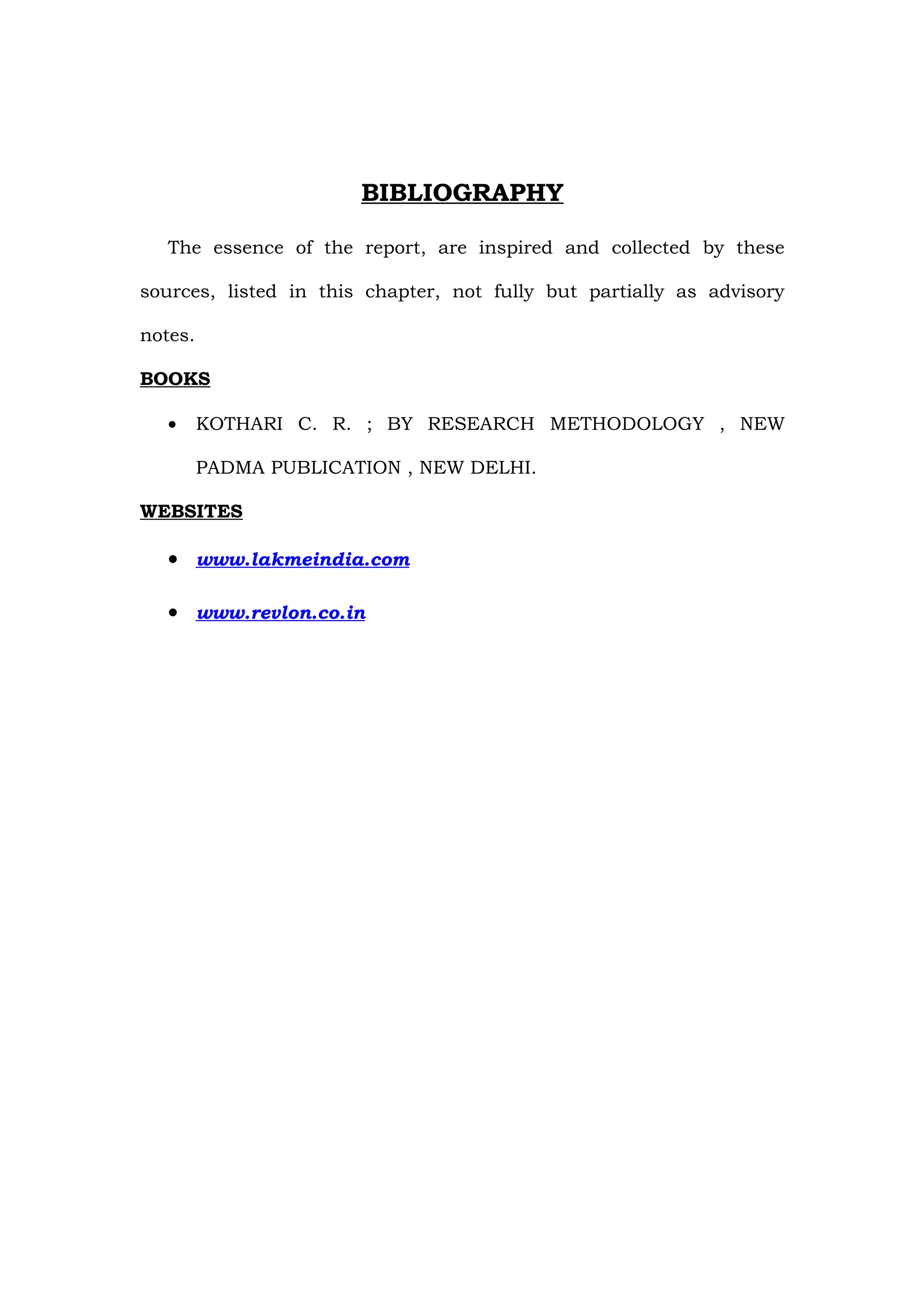 BIBLIOGRAPHY

   The essence of the report, are inspired and collected by these

sources, listed in this chapter, not fully but partially as advisory

notes.

BOOKS

   •     KOTHARI C. R. ; BY RESEARCH METHODOLOGY , NEW

         PADMA PUBLICATION , NEW DELHI.

WEBSITES

   • www.lakmeindia.com

   • www.revlon.co.in
 