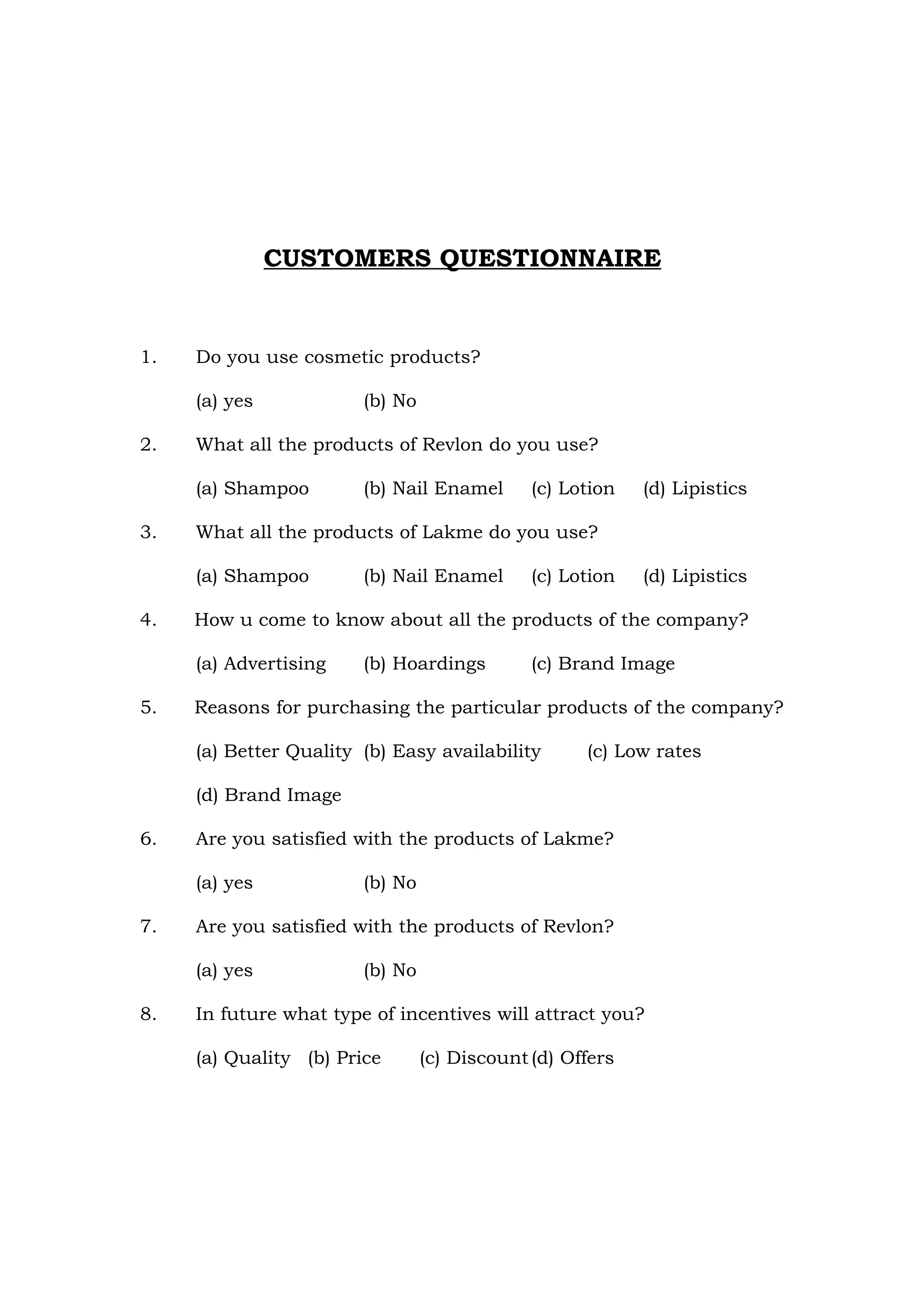 CUSTOMERS QUESTIONNAIRE


1.   Do you use cosmetic products?

     (a) yes            (b) No

2.   What all the products of Revlon do you use?

     (a) Shampoo        (b) Nail Enamel       (c) Lotion   (d) Lipistics

3.   What all the products of Lakme do you use?

     (a) Shampoo        (b) Nail Enamel       (c) Lotion   (d) Lipistics

4.   How u come to know about all the products of the company?

     (a) Advertising    (b) Hoardings         (c) Brand Image

5.   Reasons for purchasing the particular products of the company?

     (a) Better Quality (b) Easy availability       (c) Low rates

     (d) Brand Image

6.   Are you satisfied with the products of Lakme?

     (a) yes            (b) No

7.   Are you satisfied with the products of Revlon?

     (a) yes            (b) No

8.   In future what type of incentives will attract you?

     (a) Quality (b) Price       (c) Discount (d) Offers
 
