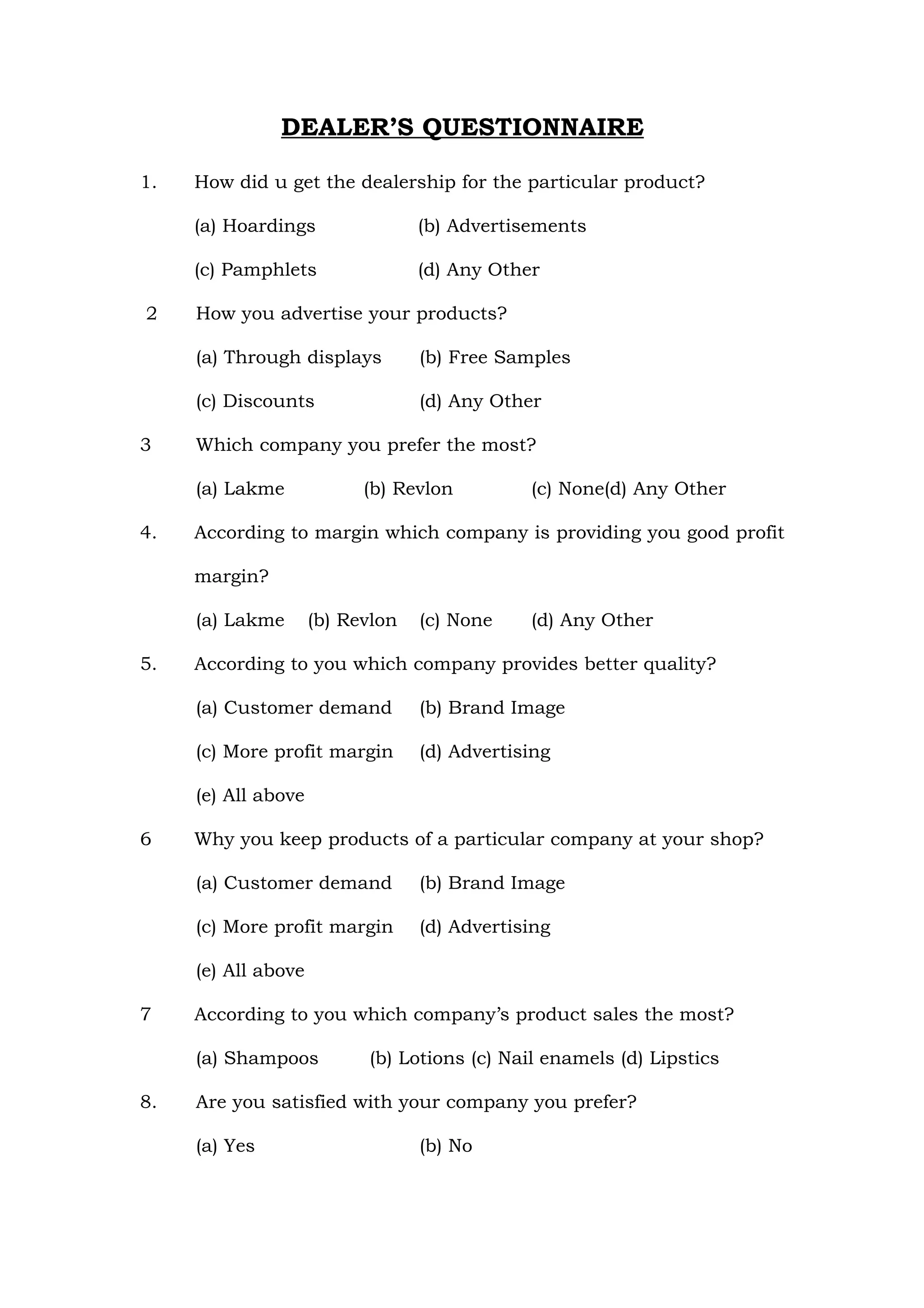 DEALER’S QUESTIONNAIRE

1.   How did u get the dealership for the particular product?

     (a) Hoardings                (b) Advertisements

     (c) Pamphlets                (d) Any Other

2    How you advertise your products?

     (a) Through displays         (b) Free Samples

     (c) Discounts                (d) Any Other

3    Which company you prefer the most?

     (a) Lakme             (b) Revlon         (c) None(d) Any Other

4.   According to margin which company is providing you good profit

     margin?

     (a) Lakme       (b) Revlon   (c) None    (d) Any Other

5.   According to you which company provides better quality?

     (a) Customer demand          (b) Brand Image

     (c) More profit margin       (d) Advertising

     (e) All above

6    Why you keep products of a particular company at your shop?

     (a) Customer demand          (b) Brand Image

     (c) More profit margin       (d) Advertising

     (e) All above

7    According to you which company’s product sales the most?

     (a) Shampoos          (b) Lotions (c) Nail enamels (d) Lipstics

8.   Are you satisfied with your company you prefer?

     (a) Yes                      (b) No
 