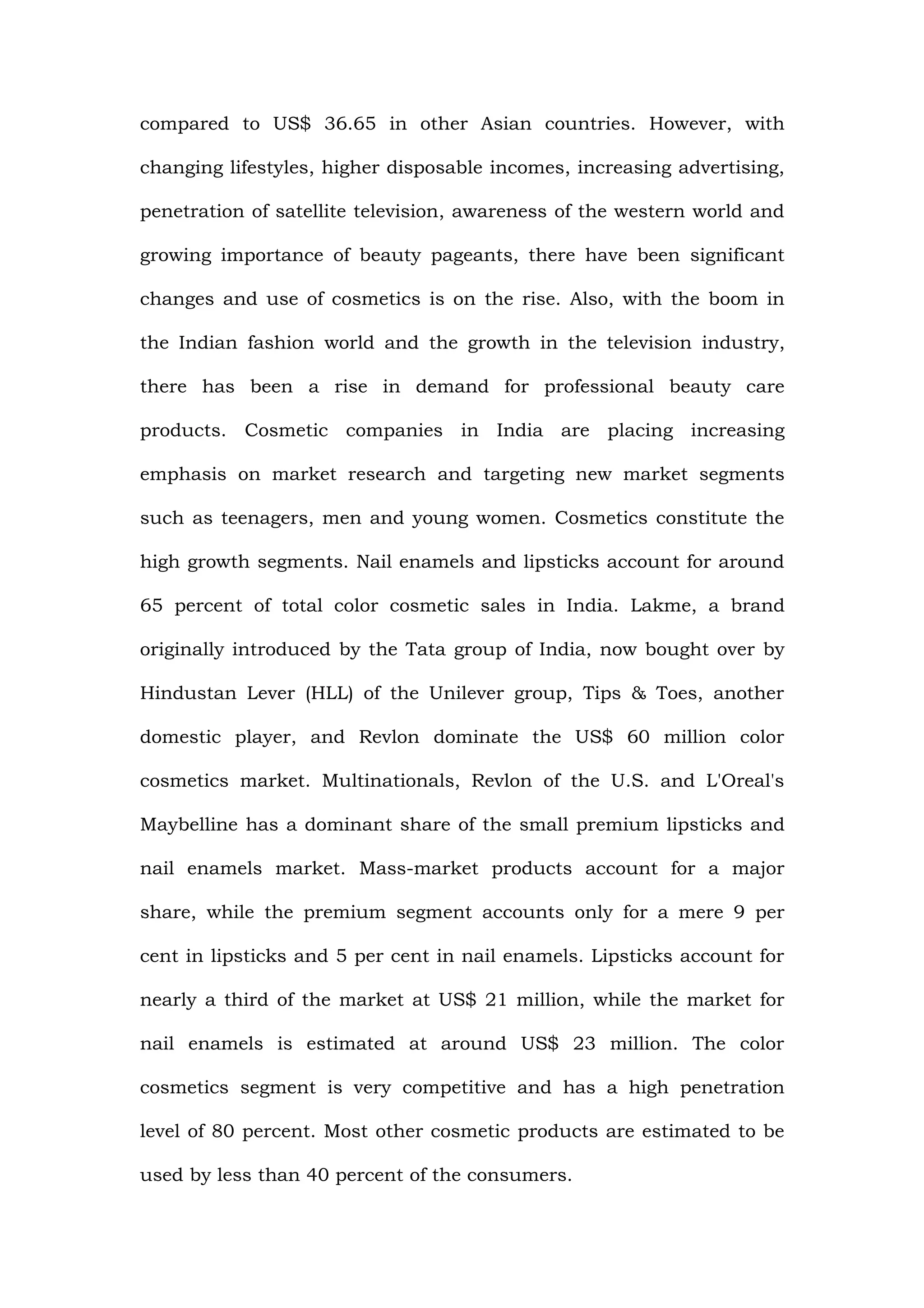 compared to US$ 36.65 in other Asian countries. However, with

changing lifestyles, higher disposable incomes, increasing advertising,

penetration of satellite television, awareness of the western world and

growing importance of beauty pageants, there have been significant

changes and use of cosmetics is on the rise. Also, with the boom in

the Indian fashion world and the growth in the television industry,

there has been a rise in demand for professional beauty care

products. Cosmetic companies in India are placing increasing

emphasis on market research and targeting new market segments

such as teenagers, men and young women. Cosmetics constitute the

high growth segments. Nail enamels and lipsticks account for around

65 percent of total color cosmetic sales in India. Lakme, a brand

originally introduced by the Tata group of India, now bought over by

Hindustan Lever (HLL) of the Unilever group, Tips & Toes, another

domestic player, and Revlon dominate the US$ 60 million color

cosmetics market. Multinationals, Revlon of the U.S. and L'Oreal's

Maybelline has a dominant share of the small premium lipsticks and

nail enamels market. Mass-market products account for a major

share, while the premium segment accounts only for a mere 9 per

cent in lipsticks and 5 per cent in nail enamels. Lipsticks account for

nearly a third of the market at US$ 21 million, while the market for

nail enamels is estimated at around US$ 23 million. The color

cosmetics segment is very competitive and has a high penetration

level of 80 percent. Most other cosmetic products are estimated to be

used by less than 40 percent of the consumers.
 