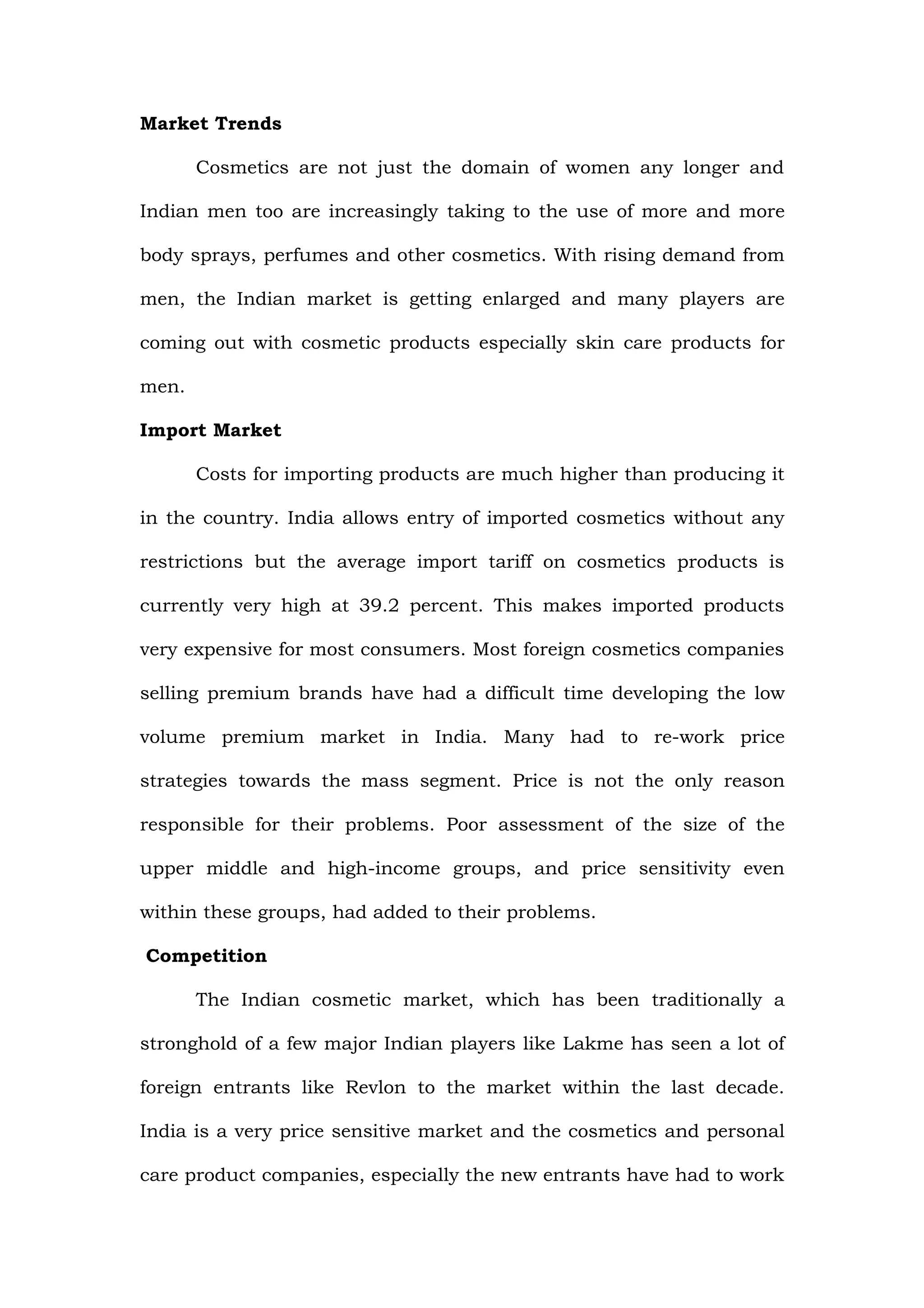 Market Trends

       Cosmetics are not just the domain of women any longer and

Indian men too are increasingly taking to the use of more and more

body sprays, perfumes and other cosmetics. With rising demand from

men, the Indian market is getting enlarged and many players are

coming out with cosmetic products especially skin care products for

men.

Import Market

       Costs for importing products are much higher than producing it

in the country. India allows entry of imported cosmetics without any

restrictions but the average import tariff on cosmetics products is

currently very high at 39.2 percent. This makes imported products

very expensive for most consumers. Most foreign cosmetics companies

selling premium brands have had a difficult time developing the low

volume premium market in India. Many had to re-work price

strategies towards the mass segment. Price is not the only reason

responsible for their problems. Poor assessment of the size of the

upper middle and high-income groups, and price sensitivity even

within these groups, had added to their problems.

Competition

       The Indian cosmetic market, which has been traditionally a

stronghold of a few major Indian players like Lakme has seen a lot of

foreign entrants like Revlon to the market within the last decade.

India is a very price sensitive market and the cosmetics and personal

care product companies, especially the new entrants have had to work
 