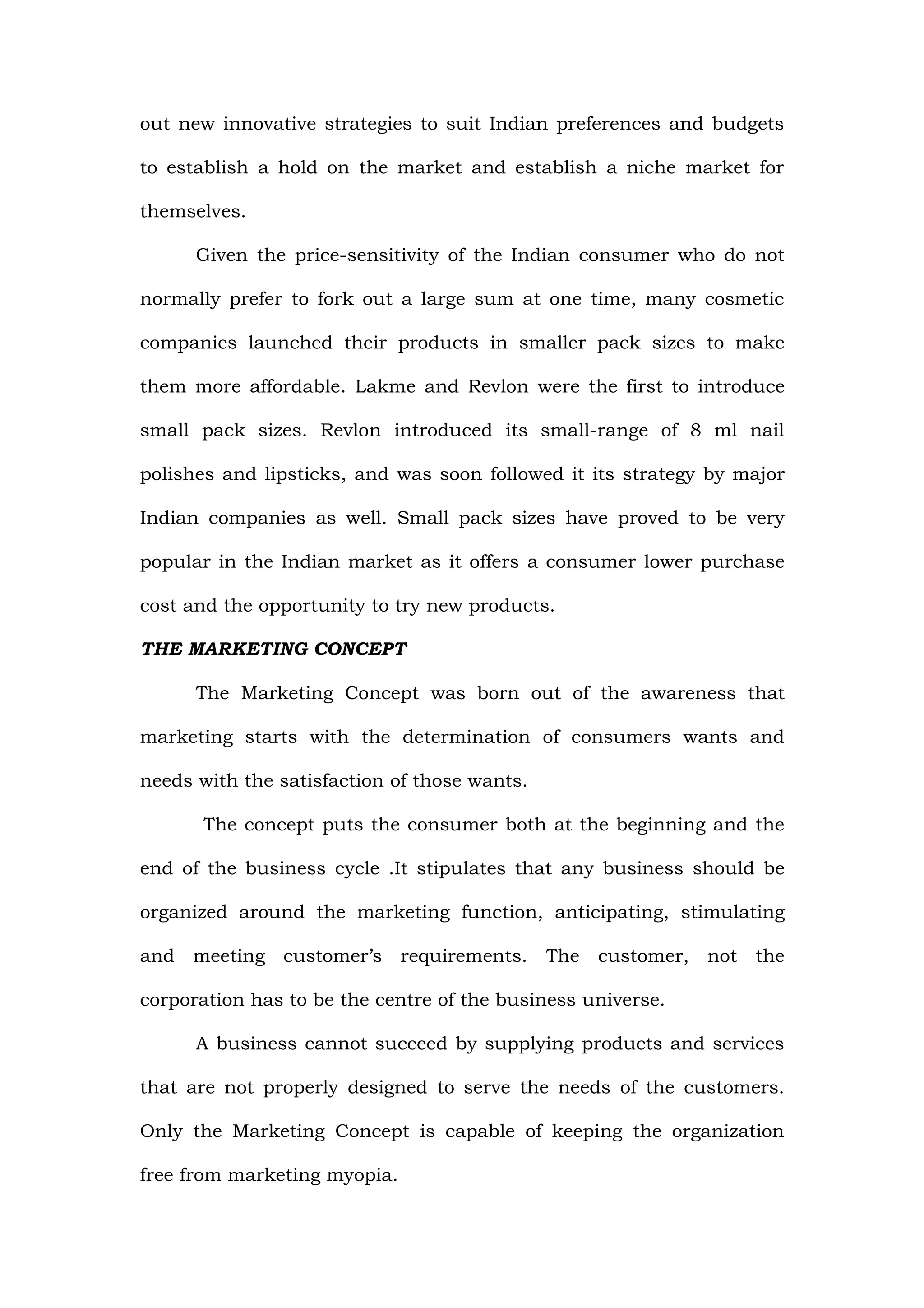 out new innovative strategies to suit Indian preferences and budgets

to establish a hold on the market and establish a niche market for

themselves.

      Given the price-sensitivity of the Indian consumer who do not

normally prefer to fork out a large sum at one time, many cosmetic

companies launched their products in smaller pack sizes to make

them more affordable. Lakme and Revlon were the first to introduce

small pack sizes. Revlon introduced its small-range of 8 ml nail

polishes and lipsticks, and was soon followed it its strategy by major

Indian companies as well. Small pack sizes have proved to be very

popular in the Indian market as it offers a consumer lower purchase

cost and the opportunity to try new products.

THE MARKETING CONCEPT

      The Marketing Concept was born out of the awareness that

marketing starts with the determination of consumers wants and

needs with the satisfaction of those wants.

       The concept puts the consumer both at the beginning and the

end of the business cycle .It stipulates that any business should be

organized around the marketing function, anticipating, stimulating

and meeting customer’s requirements. The customer, not the

corporation has to be the centre of the business universe.

      A business cannot succeed by supplying products and services

that are not properly designed to serve the needs of the customers.

Only the Marketing Concept is capable of keeping the organization

free from marketing myopia.
 