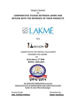 PROJECT REPORT
                           On
 COMPARATIVE STUDIES BETWEEN LAKME AND
REVLON WITH THE REFRENCE OF THEIR PRODUCTS




                          V/s




         SUBMITTED IN THE PARTIAL FULFILLMENT
               TOWARDS THE AWARD
                        OF
              B.B.A (Gen.), 3rd SEM
                BATCH : 2010-2013




             DR. BHIM RAO AMBEDHKAR University
   ARYAN INSTITUTE OF MANAGEMENT AND COMPUTER STUDIES
               Sector 13, Avas Vikas Colony,Agra

Faculty Guide                           Submitted by:
MRS. APARNA PORWAL                      HONEY AGARWAL
 