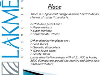 Place
There is a significant change in market distributional
channel of cosmetic products.

Distribution places are :
Hyper markets
Super markets
Departmental stores

Other distribution places are :
Food stores
Cosmetic discounters
Ware house clubs.
Beauty salons
Lakme distribution merged with HUL. HUL is having
3000 distributors around the country and lakme have
1000 distributors.
 