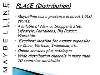  Maybelline has a presence in about 1,000
  stores.
 Available at New U, Shopper’s stop,

  Lifestyle, Pantaloons, Big Bazaar,
  Westside.
 Excellent location for export expansion

  to China, Vietnam, Indonesia, etc.
 Online services plus catalogue.
 Wide distribution channels in more than

  70 countries worldwide.
 