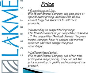 Price
Promotional pricing:
Elle 18 nail Enamel Company can give price at
special event pricing, because Elle 18 nail
enamel targeted students to sell their
products.

Responding to competitor’s pricing:
Elle 18 nail enamel’s major competitor is Revlon
, if the competitor (Revlon) changes the price
means, company have to analyze the market
situation and then change the price
accordingly.

Differentiated price:
Elle 18 nail Enamel Company can offer time
pricing and image pricing. They can set the
price according to quality and quantity of the
product.
 