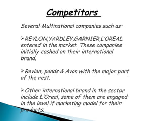 Competitors
Several Multinational companies such as:

REVLON,YARDLEY,GARNIER,L’OREAL
entered in the market. These companies
initially cashed on their international
brand.

Revlon, ponds & Avon with the major part
of the rest.

Other international brand in the sector
include L’Oreal, some of them are engaged
in the level if marketing model for their
products.
 