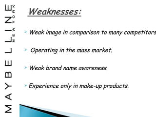  Weak   image in comparison to many competitors

   Operating in the mass market.

 Weak   brand name awareness.

 Experience   only in make-up products.
 