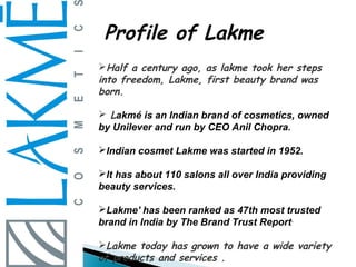 Profile of Lakme
Half a century ago, as lakme took her steps
into freedom, Lakme, first beauty brand was
born.

 Lakmé is an Indian brand of cosmetics, owned
by Unilever and run by CEO Anil Chopra.

Indian cosmet Lakme was started in 1952.

It has about 110 salons all over India providing
beauty services.

Lakme' has been ranked as 47th most trusted
brand in India by The Brand Trust Report.

Lakme today has grown to have a wide variety
of products and services .
 