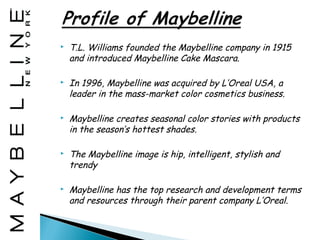    T.L. Williams founded the Maybelline company in 1915
    and introduced Maybelline Cake Mascara.

   In 1996, Maybelline was acquired by L’Oreal USA, a
    leader in the mass-market color cosmetics business.

   Maybelline creates seasonal color stories with products
    in the season’s hottest shades.

   The Maybelline image is hip, intelligent, stylish and
    trendy

   Maybelline has the top research and development terms
    and resources through their parent company L’Oreal.
 