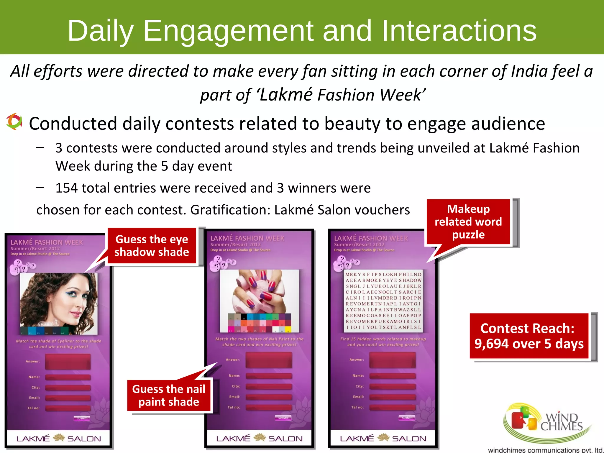 Daily Engagement and Interactions
All efforts were directed to make every fan sitting in each corner of India feel a
                           part of ‘Lakmé Fashion Week’
  Conducted daily contests related to beauty to engage audience
   – 3 contests were conducted around styles and trends being unveiled at Lakmé Fashion
      Week during the 5 day event
   – 154 total entries were received and 3 winners were
   chosen for each contest. Gratification: Lakmé Salon vouchers   Makeup
                                                                related word
               Guess the eye                                        puzzle
               shadow shade




                                                                        Contest Reach:
                                                                       9,694 over 5 days

                  Guess the nail
                   paint shade
 