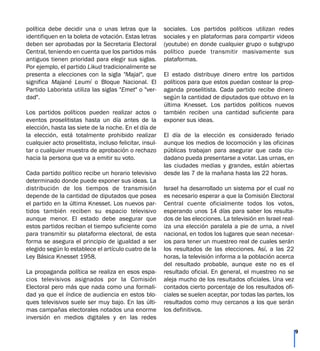 política debe decidir una o unas letras que la
identifiquen en la boleta de votación. Estas letras
deben ser aprobadas por la Secretaria Electoral
Central, teniendo en cuenta que los partidos más
antiguos tienen prioridad para elegir sus siglas.
Por ejemplo, el partido Likud tradicionalmente se
presenta a elecciones con la sigla "Majal", que
significa Majané Leumí o Bloque Nacional. El
Partido Laborista utiliza las siglas "Emet" o "ver-
dad".
Los partidos políticos pueden realizar actos o
eventos proselitistas hasta un día antes de la
elección, hasta las siete de la noche. En el día de
la elección, está totalmente prohibido realizar
cualquier acto proselitista, incluso felicitar, insul-
tar o cualquier muestra de aprobación o rechazo
hacia la persona que va a emitir su voto.
Cada partido político recibe un horario televisivo
determinado donde puede exponer sus ideas. La
distribución de los tiempos de transmisión
depende de la cantidad de diputados que posea
el partido en la última Knesset. Los nuevos par-
tidos también reciben su espacio televisivo
aunque menor. El estado debe asegurar que
estos partidos reciban el tiempo suficiente como
para transmitir su plataforma electoral, de esta
forma se asegura el principio de igualdad a ser
elegido según lo establece el artículo cuatro de la
Ley Básica Knesset 1958.
La propaganda política se realiza en esos espa-
cios televisivos asignados por la Comisión
Electoral pero más que nada como una formali-
dad ya que el índice de audiencia en estos blo-
ques televisivos suele ser muy bajo. En las últi-
mas campañas electorales notados una enorme
inversión en medios digitales y en las redes
sociales. Los partidos políticos utilizan redes
sociales y en plataformas para compartir videos
(youtube) en donde cualquier grupo o subgrupo
político puede transmitir masivamente sus
plataformas.
El estado distribuye dinero entre los partidos
políticos para que estos puedan costear la prop-
aganda proselitista. Cada partido recibe dinero
según la cantidad de diputados que obtuvo en la
última Knesset. Los partidos políticos nuevos
también reciben una cantidad suficiente para
exponer sus ideas.
El día de la elección es considerado feriado
aunque los medios de locomoción y las oficinas
públicas trabajan para asegurar que cada ciu-
dadano pueda presentarse a votar. Las urnas, en
las ciudades medias y grandes, están abiertas
desde las 7 de la mañana hasta las 22 horas.
Israel ha desarrollado un sistema por el cual no
es necesario esperar a que la Comisión Electoral
Central cuente oficialmente todos los votos,
esperando unos 14 días para saber los resulta-
dos de las elecciones. La televisión en Israel real-
iza una elección paralela a pie de urna, a nivel
nacional, en todos los lugares que sean necesar-
ios para tener un muestreo real de cuales serán
los resultados de las elecciones. Así, a las 22
horas, la televisión informa a la población acerca
del resultado probable, aunque este no es el
resultado oficial. En general, el muestreo no se
aleja mucho de los resultados oficiales. Una vez
contados cierto porcentaje de los resultados ofi-
ciales se suelen aceptar, por todas las partes, los
resultados como muy cercanos a los que serán
los definitivos.
9
 