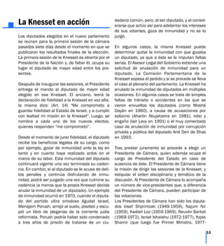 La Knesset en acción
Los diputados elegidos en el nuevo parlamento
se reúnen para la primera sesión de la cámara
pasados siete días desde el momento en que se
publicaron los resultados finales de la elección.
La primera sesión de la Knesset es abierta por el
Presidente de la Nación y, de faltar él, ocupa su
lugar el diputado de mayor edad entre los pre-
sentes.
Después de inaugurar las sesiones, el Presidente
entrega el mando al diputado de mayor edad
elegido en esa Knesset. El anciano, leerá la
declaración de fidelidad a la Knesset en voz alta,
la misma dice: (Art. 14) "Me comprometo a
guardar fidelidad al Estado de Israel, y a cumplir
con lealtad mi misión en la Knesset". Luego, se
nombra a cada uno de los nuevos electos,
quienes responden "me comprometo".
Desde el momento de jurar fidelidad, el diputado
recibe los beneficios legales de su cargo, como
por ejemplo, gozar de inmunidad ante la ley en
tanto y en cuanto haya realizado actos en el
marco de su labor. Esta inmunidad del diputado
continuará vigente una vez terminada su caden-
cia. En cambio, si al diputado se le acusa de deli-
tos penales y continúa disfrutando de inmu-
nidad, podrá ser juzgado una vez que culmine su
cadencia (a menos que la propia Knesset decida
anular la inmunidad de un diputado). Un ejemplo
de inmunidad ocurrió en 1970, cuando el diputa-
do del partido ultra ortodoxo Agudat Israel,
Menájem Porush, arrojó al suelo, pisoteó y escu-
pió un libro de plegarias de la corriente judía
reformista. Porush podría haber sido condenado
a tres años de prisión de tratarse de un ciu-
dadano común, pero, al ser diputado, y al consid-
erarse que actúo así para adelantar los intereses
de sus votantes, goza de inmunidad y no se lo
juzgó.
En algunos casos, la misma Knesset puede
determinar quitar la inmunidad con que gozaba
un diputado, ya que a éste se le imputan faltas
serias. El Asesor Legal del Gobierno extiende una
solicitud de anulación de inmunidad para un
diputado. La Comisión Parlamentaria de la
Knesset sopesa el pedido y si se procede se lleva
el caso al plenario del parlamento. La Knesset ha
anulado la inmunidad de diputados en múltiples
ocasiones. En algunos casos se trata de simples
faltas de tránsito o accidentes en los que se
vieron envueltos los diputados (como Moshé
Dayán en 1960), a causa de acusaciones por
soborno (Aharón Abujatzeira en 1981), robo y
engaño (Iaír Levy en 1991) o el muy comentado
caso de anulación de inmunidad por corrupción
privada y pública del diputado Arié Deri de Shas
en 1993.
Tras prestar juramento se procede a elegir un
Presidente de Cámara, quien además ocupa el
cargo de Presidente del Estado en caso de
ausencia de éste. El Presidente de Cámara tiene
la misión de dirigir las sesiones de la Knesset, y
estipular el orden disciplinario y temático de la
discusión. Al Presidente de Cámara lo acompaña
un número de vice-presidentes que, a diferencia
del Presidente de Cámara, pueden participar de
las votaciones.
Los Presidentes de Cámara han sido los diputa-
dos Iosef Shprintzak (1949-1959), Najum Nir
(1959), Kadish Loz (1959-1969), Reuvén Barkat
(1969-1972), Israel Ishaiahu (1972-1977), Itzjak
Shamir (que luego fue Primer Ministro, 1977-
13
 