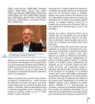 1980), Itzjak Berman (1980-1981), Menájem
Sabidor (1981-1984), Shlomó Hilel (1984-
1988), Dov Shilansky (1988-1992), Shebaj Vaiss
(1992-1996), Dan Tijón (1996-1999), Abraham
Burg (1999-2003), Reuvén Riblin (2003-2006),
Dalia Itzik (2006-2009) y nuevamente Reuvén
Rivlin (2009-2013).
Debido a la importancia del cargo, y a la posible
contradicción de intereses entre el partido políti-
co y los intereses democráticos de la Knesset, se
prohíbe que el Presidente de Cámara sea un min-
istro o vice-Ministro, ya que el cargo suele ser
ocupado por un diputado del partido mayoritario,
quien a la vez gobierna.
Desde el momento de la elección hasta culminar
la cadencia, el parlamento se reunirá durante
las sesiones de invierno y de verano, que duran
cuatro meses cada una, durante los días lunes,
martes y miércoles. Existe la posibilidad de citar
a reuniones especiales de ser necesario, esto
sucede en especial cuando se vive un hecho
político o militar importante.
Para gozar de un estatus legal como partido en
la Knesset, para poder distribuir a los diputados
dentro de las comisiones según su afiliación
política, para poder distribuir los tiempos en los
que cada partido puede exponer sus ideas y ser
escuchado por el público, los partidos políticos
reciben un estatus especial dentro de la
Knesset: se los conoce como "Bancada" (Siá). La
vida política de la Knesset gira en torno a las
bancadas.
Sucede que ciertas votaciones dentro de la
Knesset son tan importantes para los partidos
políticos que estos deciden imponer una "disci-
plina de bancada". Aquel diputado que vote en
contra de la disciplina del partido puede sufrir
sanciones.
En la historia política de Israel hemos visto que
diputados se opusieron a decisiones de su par-
tido, fueron convencidos a cambio de beneficios
personales a dejar su partido o bien aban-
donaron su partido por diferencias personales.
Esto creaba una situación desagradable en
donde el pueblo otorgaba el poder a un partido
político y no votaba a cada representante por
separado, ya que ni siquiera existían las vota-
ciones primarias. Así, coaliciones perdían a
diputados que abandonaban partidos o fomenta-
ba la corrupción en la Knesset. En la Knesset
número once, entre 1984-1988, abandonaron
sus partidos 14 diputados. En la historia política
de Israel, este tipo de divisiones partidarias se
las conoce como "Kalanterismo" en nombre de
Rejabám Kalanter quien abandonó su partido
político (Mafdal) en la Municipalidad de
Jerusalén, uniéndose a la coalición gubernamen-
tal a cambio de beneficios personales. Con el
objeto de evitar Kalanterismo, la Knesset decidió
que un diputado que se separa de su partido y no
14
El Presidente de la Knesset Reuvén Rivlin (Likud) entre los
años 2003-2006 y nuevamente 2009-2013
 