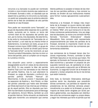 renuncia a su bancada no puede ser nombrado
ministro o vice-ministro durante esa cadencia en
la Knesset. Sumado a esto, un diputado que se
separó de su partido y no renunció a su bancada,
no podrá ser propuesto para la próxima elección
dentro de la lista de candidatos de otro partido
existente en esa Knesset.
Para poder ser reconocido como "bancada", un
grupo de diputados debe separase de su partido
madre, sumando por lo menos un tercio del
número total de los diputados del partido que
son, por lo menos, tres diputados. De esta forma,
la ley evita la manipulación de "bancadas de un
solo hombre", y con esta ley se intenta limitar el
Kalanterismo, no siempre con éxito, ya que en la
Knesset número trece (1992-1996), un grupo de
tres diputados de Tzomet se dividió para formar
la "bancada Iehúd". La ley los reconoció, ya que
Tzomet sumaba 8 diputados y los tres no eran un
tercio del partido, pero sí cumplían con el requisi-
to numérico mínimo.
Una situación poco común y especialmente
desagradable ocurrió en vistas de las elecciones
del 2013. En esa ocasión la líder del partido
Kadima Tzipi Livni fue derrotada en las internas
del partido Kadima, tras lo cual abandonó la
Knesset, su cargo de diputada y conformó otro
partido político llamado "Hatnuá" (El
Movimiento). A ella se unieron 7 diputados que
se separaron de Kadima y Amir Peretz, un líder
del partido Laborista que había sido derrotado
por Shely Iejimovich en las internas por el lideraz-
go de aquel partido. Otro ex diputado que tam-
bién fue derrotado al postularse para el liderazgo
del Laborismo, Amram Mitzna, también se unió
al partido Hatnuá. Dicha situación es totalmente
legal pero transmite una sensación que ciertos
líderes políticos no aceptan el deseo de las inter-
nas de sus partidos políticos y, tras conocer su
derrota, se dividen de sus instituciones madres
para formar nuevas agrupaciones cuasi-person-
ales.
Volvamos a la Knesset. El trabajo más impor-
tante de la Knesset no ocurre dentro del salón
mayor o "plenario" de la Cámara de diputados o
en hebreo "Mliá", sino que transcurre en las dis-
tintas comisiones parlamentarias. Una vez elegi-
dos los diputados, se reúne una comisión Ad-Hoc
llamada "Comisión Ordenadora" (Vaada
Mesadéret). Esta comisión está representada
proporcionalmente por todos los partidos de la
Knesset, teniendo la importante misión de dis-
tribuir a los diputados entre las comisiones par-
lamentarias existentes.
Las comisiones de la Knesset tienen dos fun-
ciones importantes. Primero, controlan la labor
del Poder Ejecutivo en los temas que tratan. Por
ejemplo, la Comisión de Finanzas discute la real-
idad económica y aprueban el proyecto de pre-
supuesto nacional que, de aprobarse en el ple-
nario, será puesto a ejecución por el Ministro de
Economía. La segunda función de la Knesset es
proponer y revisar proyectos de ley en los temas
que están tratando.
Ante todo, la Comisión Ordenadora distribuye
quiénes serán los diputados que presidirán
dichas comisiones. Los partidos se reparten las
presidencias de las distintas cámaras propor-
cionalmente a su poder en la Knesset, ya que la
mayoría de éstas serán dirigidas por el/los par-
tido/s gobernantes. Los diputados son distribui-
dos entre las comisiones según su propio deseo,
y según los intereses que tiene el partido que los
15
 