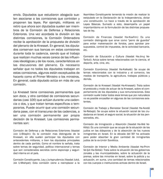envía. Diputados que estudiaron abogacía sue-
len asociarse a las comisiones que controlan y
proponen las leyes. Por ejemplo, militares en
retiro que ahora son diputados suelen ser miem-
bros de la Comisión de Defensa y Relaciones
Exteriores. Una vez acordada la división en las
distintas comisiones, la Comisión Ordenadora
recibe la aprobación de la propuesta de división
del plenario de la Knesset. En general, los diputa-
dos conservan sus bancas en estas comisiones
durante toda la cadencia, siendo que el trabajo
que realizan muchas veces carece de las influen-
cias ideológicas y de los roces, característicos en
las discusiones del plenario. Es necesario
señalar que no todos los diputados trabajan en
estas comisiones, algunos están exceptuados de
hacerlo como el Primer Ministro o los ministros.
En general, cada diputado actúa en más de una
comisión.
La Knesset tiene comisiones permanentes que
son doce, y otra cantidad de comisiones secun-
darias (casi 100) que actúan durante una caden-
cia o dos, y que tratan temas específicos o tem-
porarios. Puede ocurrir que una comisión secun-
daria pase, con el transcurso de las cadencias, a
ser una comisión permanente por propia
decisión de la Knesset. Las comisiones perma-
nentes son:
Comisión de Defensa y de Relaciones Exteriores (Vaadat
Jutz U-Bitajón): Es la comisión mas distinguida de la
Knesset, en ella suelen participar los diputados con
antecedentes militares, o bien los diputados principales
dentro de cada partido. Como el nombre lo señala, trata
sobre temas de seguridad, política internacional y temas
que son considerados secretos como espionaje y seguri-
dad interna en el país.
Comisión Constituyente, Ley y Jurisprudencia (Vaadat Juká,
Jok U-Mishpat): Esta comisión viene a reemplazar a la
Asamblea Constituyente teniendo la misión de realizar lo
estipulado en la Declaración de la Independencia, dictar
una constitución. Lo hace a través de la aprobación de
Leyes Básicas. Sumado a esto, desempeña un papel
importantísimo en la formulación de las distintas propues-
tas de ley.
Comisión de Finanzas (Vaadat Ha-Ksafim): Es una
comisión distinguida que sirve como "perro de guardia"
para evitar malversación de fondos, para aprobar pre-
supuestos, control de impuestos, de la actividad bancaria,
etc.
Comisión de Educación y Cultura (Vaadat Ha-Jinuj Ve-
Tarbut): Actúa sobre temas relacionados con la ciencia, el
deporte, arte, cine, etc.
Comisión Económica (Vaadat Ha-Kalkalá): Se ocupa de
temas relacionados con la industria y el comercio, los
medios de transporte, la agricultura, trabajos públicos y
demás.
Comisión de la Knesset (Vaadat Ha-Knesset): Trata sobre
el protocolo y modo de actuar de la Knesset, sobre el com-
portamiento de los diputados y sus remuneraciones. Esta
comisión suele tratar todos esos temas que por naturaleza
no es posible encasillar en algunas de las comisiones exis-
tentes.
Comisión de Trabajo y Bienestar Social (Vaadat Ha-Avodá
Ve-Rebajá): Se ocupa sobre la situación social de los ciu-
dadanos en Israel, el seguro social, la situación de los pen-
sionados, etc.
Comisión de Inmigración y Absorción (Vaadat Ha-Aliá Ve-
Klitá): Es una comisión que se ocupa de la situación de los
judíos en las diásporas y de la absorción de los nuevos
inmigrantes en Israel. En la década del 90' ha activado
para poder absorber la gran cantidad de inmigrantes
judíos de la ex-Unión Soviética.
Comisión de Interior y Medio Ambiente (Vaadat Ha-Pnim
Ve-Ijút Ha-Sbibá): Trata sobre la situación de los gobiernos
zonales y las municipalidades, sobre la actuación de la
prensa, sobre las minorías en Israel, sobre la policía y su
actuación, en suma, una cantidad de temas relacionados
con los cuerpos o instituciones activas dentro de Israel.
16
 