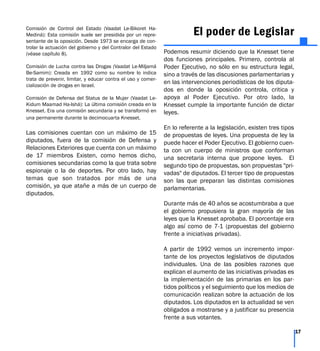 Comisión de Control del Estado (Vaadat Le-Bikoret Ha-
Mediná): Esta comisión suele ser presidida por un repre-
sentante de la oposición. Desde 1973 se encarga de con-
trolar la actuación del gobierno y del Contralor del Estado
(véase capítulo 8).
Comisión de Lucha contra las Drogas (Vaadat Le-Miljamá
Be-Samim): Creada en 1992 como su nombre lo indica
trata de prevenir, limitar, y educar contra el uso y comer-
cialización de drogas en Israel.
Comisión de Defensa del Status de la Mujer (Vaadat Le-
Kidum Maamad Ha-Ishá): La última comisión creada en la
Knesset. Era una comisión secundaria y se transformó en
una permanente durante la decimocuarta Knesset.
Las comisiones cuentan con un máximo de 15
diputados, fuera de la comisión de Defensa y
Relaciones Exteriores que cuenta con un máximo
de 17 miembros Existen, como hemos dicho,
comisiones secundarias como la que trata sobre
espionaje o la de deportes. Por otro lado, hay
temas que son tratados por más de una
comisión, ya que atañe a más de un cuerpo de
diputados.
El poder de Legislar
Podemos resumir diciendo que la Knesset tiene
dos funciones principales. Primero, controla al
Poder Ejecutivo, no sólo en su estructura legal,
sino a través de las discusiones parlamentarias y
en las intervenciones periodísticas de los diputa-
dos en donde la oposición controla, critica y
apoya al Poder Ejecutivo. Por otro lado, la
Knesset cumple la importante función de dictar
leyes.
En lo referente a la legislación, existen tres tipos
de propuestas de leyes. Una propuesta de ley la
puede hacer el Poder Ejecutivo. El gobierno cuen-
ta con un cuerpo de ministros que conforman
una secretaria interna que propone leyes. El
segundo tipo de propuestas, son propuestas "pri-
vadas" de diputados. El tercer tipo de propuestas
son las que preparan las distintas comisiones
parlamentarias.
Durante más de 40 años se acostumbraba a que
el gobierno propusiera la gran mayoría de las
leyes que la Knesset aprobaba. El porcentaje era
algo así como de 7-1 (propuestas del gobierno
frente a iniciativas privadas).
A partir de 1992 vemos un incremento impor-
tante de los proyectos legislativos de diputados
individuales. Una de las posibles razones que
explican el aumento de las iniciativas privadas es
la implementación de las primarias en los par-
tidos políticos y el seguimiento que los medios de
comunicación realizan sobre la actuación de los
diputados. Los diputados en la actualidad se ven
obligados a mostrarse y a justificar su presencia
frente a sus votantes.
17
 