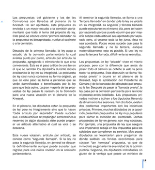 Las propuestas del gobierno y las de las
Comisiones son llevadas al plenario de la
Knesset. De ser aprobada, ésta propuesta es
enviada a un mayor estudio a la comisión parla-
mentaria que trata el tema del proyecto de ley.
Este paso se conoce como "primera llamada". Si
la propuesta es desaprobada, vuelve al cabinete
o a la comisión.
Después de la primera llamada, la ley pasa a
estudio de la comisión parlamentaria la cual
analiza punto por punto, artículo por artículo, la
propuesta, agregando o eliminando lo que crea
conveniente. Éste es el paso crítico de una ley en
el que se sientan los diputados durante meses
analizando la ley en su integridad. La propuesta
de ley casi nunca conserva su forma original, ya
que en este paso se llama a personas que se
verán damnificadas o beneficiadas por la ley
para que ésta opine. La gran mayoría de las prop-
uestas de ley pasan la revisión de la Comisión
para una nueva votación en el plenario de la
Knesset.
En el plenario, los diputados votan la propuesta
de ley pero no íntegramente sino que lo hacen
"cada artículo por separado". Puede suceder
que, a cada artículo se propongan correcciones o
reservas de algún diputado; éste puede propon-
er un artículo alternativo el cual se vota o se
descarta.
Esta nueva votación, artículo por artículo, se
conoce como "segunda llamada". Si la ley no
pasa la segunda llamada, en general se descar-
ta definitivamente aunque puede suceder que
regrese para una nueva revisión en la comisión
parlamentaria.
Al terminar la segunda llamada, se llama a una
"tercera llamada" en donde toda la ley es votada
en su integridad. La segunda y tercera llamada
puede ejecutarse en el mismo día, pero se hacen
por separado porque puede ocurrir que por may-
oría simple cada artículo sea aprobado por sepa-
rado pero, al votarse toda la ley junta, ésta no
sea aprobada. Pocas veces sucede que pasa la
segunda llamada y no la tercera, aunque
matemáticamente esto es posible. Si una ley no
pasa la tercera llamada, difícilmente se reanaliza.
Las propuestas de ley "privada" viven el mismo
proceso, pero con la diferencia que antes de
pasar todo el camino se debate si vale la pena
tratar la propuesta. Esta discusión se llama "lla-
mada previa" y ocurre en el plenario de la
Knesset, bajo la aprobación del Presidente de
Cámara y de la bancada del diputado que propu-
so la ley. Después de pasar la "llamada previa", la
ley pasa por la comisión pertinente para reiniciar
el proceso antes detallado. Las propuestas pri-
vadas motivan y activan a los diputados llenando
de dinamismo las sesiones. Por otro lado, existen
dos problemas importantes con las iniciativas
privadas. Primero, muchos diputados de la oposi-
ción presentan propuestas de ley muy populares
para llamar la atención del electorado. Dichas
propuestas de ley en general son muy costosas.
Por ejemplo, una propuesta de ley que asegure
una importante rebaja en los impuestos para los
soldados que cumplieron su servicio. Muy pocos
diputados se levantarían para preguntar de
dónde saldrán los fondos económicos para
costear "tan hermosa" propuesta, ya que de
inmediato se ganarían la enemistad de la opinión
pública. Segundo, los diputados individuales no
gozan de la ventaja que posee un ministro de
18
 