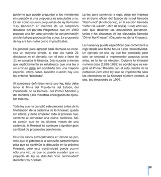 gobierno que puede preguntar a los ministerios
en cuestión si una propuesta es ejecutable o no.
Es así como ocurren propuestas de ley llamadas
"Ley Kanovitz" en nombre de un simpático
diputado del partido Progresista que en 1960
propuso una ley para controlar la contaminación
ambiental que producían los autos. La propuesta
de ley era tan noble como impracticable.
En general, para aprobar cada llamada se nece-
sita un mayoría simple, si ese día había 21
diputados en el plenario, con el voto a favor de
11 se aprueba la llamada. Esto sucede a menos
que explícitamente se establezca que una ley o
un artículo debe ser aprobado con una mayoría
especial, estos casos suceden cuando hay una
ley anterior "blindada".
Al aprobarse definitivamente una ley, ésta debe
tener la firma del Presidente del Estado, del
Presidente de la Cámara, del Primer Ministro y
del ministro o los ministros encargados de ejecu-
tar esta ley.
Toda ley que no cumplió este proceso antes de la
finalización de la cadencia de la Knesset, queda
sin efecto, y debe empezar todo el proceso nue-
vamente al comenzar una nueva cadencia. Así,
es común que en los últimos meses de una
cadencia, la Knesset se apresure a aprobar gran
cantidad de propuestas pendientes.
Ocurren casos extraordinarios en donde se per-
mite que el gobierno o la comisión parlamentaria
pida que se continúe la discusión en la próxima
Knesset, pero esta continuidad puede ocurrir
sólo una vez, ya que no puede suceder que un
proyecto de ley se discutan "con continuidad"
durante tres Knesset.
La ley, para comenzar a regir, debe ser impresa
en el diario oficial del Estado de Israel llamado
"Reshumot" (Anotaciones), en la sección llamada
"Séfer Ha-Jukim" (Libro de leyes). Existe otra sec-
ción que describe las discusiones parlamen-
tarias y los discursos de los diputados llamada
"Divrei Ha-Knesset" (Discusiones de la Knesset).
La nueva ley puede especificar que comenzará a
regir desde una fecha futura o con retroactividad.
Un ejemplo de una ley que fue aprobada pero
solo se empezó a implementar pasados unos
años, es la ley de elección. Durante la Knesset
numero doce (1988-1992) se aprobó que se ele-
giría al Primer Ministro con el voto directo de la
población pero esta ley sólo se implementó para
las elecciones de la Knesset número catorce, o
sea, las elecciones de 1996.
19
 