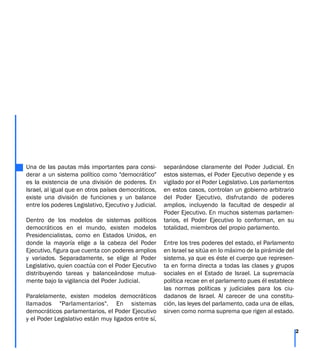 Una de las pautas más importantes para consi-
derar a un sistema político como "democrático"
es la existencia de una división de poderes. En
Israel, al igual que en otros países democráticos,
existe una división de funciones y un balance
entre los poderes Legislativo, Ejecutivo y Judicial.
Dentro de los modelos de sistemas políticos
democráticos en el mundo, existen modelos
Presidencialistas, como en Estados Unidos, en
donde la mayoría elige a la cabeza del Poder
Ejecutivo, figura que cuenta con poderes amplios
y variados. Separadamente, se elige al Poder
Legislativo, quien coactúa con el Poder Ejecutivo
distribuyendo tareas y balanceándose mutua-
mente bajo la vigilancia del Poder Judicial.
Paralelamente, existen modelos democráticos
llamados "Parlamentarios". En sistemas
democráticos parlamentarios, el Poder Ejecutivo
y el Poder Legislativo están muy ligados entre sí,
separándose claramente del Poder Judicial. En
estos sistemas, el Poder Ejecutivo depende y es
vigilado por el Poder Legislativo. Los parlamentos
en estos casos, controlan un gobierno arbitrario
del Poder Ejecutivo, disfrutando de poderes
amplios, incluyendo la facultad de despedir al
Poder Ejecutivo. En muchos sistemas parlamen-
tarios, el Poder Ejecutivo lo conforman, en su
totalidad, miembros del propio parlamento.
Entre los tres poderes del estado, el Parlamento
en Israel se sitúa en lo máximo de la pirámide del
sistema, ya que es éste el cuerpo que represen-
ta en forma directa a todas las clases y grupos
sociales en el Estado de Israel. La supremacía
política recae en el parlamento pues él establece
las normas políticas y judiciales para los ciu-
dadanos de Israel. Al carecer de una constitu-
ción, las leyes del parlamento, cada una de ellas,
sirven como norma suprema que rigen al estado.
2
 