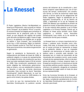 La Knesset
El Poder Legislativo (Reshut Ha-Mejokéket) en
Israel es el Parlamento, más conocido en hebreo
como "Knesset", de la palabra "Kínus" o reunión.
El nombre Knesset fue elegido para simbolizar el
renacimiento de la soberanía judía en Eretz
Israel, ya que después del regreso del pueblo
judío del exilio de Babilonia (siglo V hasta el siglo
III a.e.c.), la población era dirigida por un grupo
de sabios o "Gran Knesset", que comprendía,
como hoy, a 120 individuos. Según la tradición,
la Gran Knesset recibió la "Torá Oral" de los pro-
fetas para transmitirla a los sabios de generación
en generación.
Según lo establecía la Declaración de la
Independencia del Estado de Israel de 1948, la
población elegiría a un grupo de representantes
con el objeto de dictar una constitución que iba a
tener que estar aprobada hasta el 30 de octubre
de 1948. Esta constitución establecería como
serían elegidas las instituciones gubernamen-
tales en Israel y, una vez establecido el sistema,
se llevarían a cabo las primeras elecciones
nacionales. Esta comisión se llamó "Asamblea
Constituyente" (Aseifá Mejonénet), la cual fue
electa sólo el 25 de enero de 1949 debido a la
guerra entre Israel y los países árabes.
Lo cierto es que los representantes de la
Asamblea Constituyente no pudieron acordar
acerca del dictamen de la constitución y deci-
dieron proponer Leyes Básicas que, con el tran-
scurso del tiempo, conformarían una constitu-
ción formal. La tarea de dictaminar estas leyes
pasaría a formar parte de las obligaciones del
Poder Legislativo. Según lo establecido por la
Asamblea Constituyente, el 16 de febrero de
1949, y basándose en la Ley de Traspaso de
1949 (Jok Maavar) que establecía la división de
poderes en Israel, la Asamblea declaró que a par-
tir de ese instante ellos pasaban a ser el Poder
Legislativo o la Primera Knesset. Siendo así, la
Knesset en Israel actúa también como Poder
Legislativo y también como Asamblea
Constituyente cuya misión es la de escribir la
constitución formal para el estado.
La Knesset tiene un número importante de fun-
ciones y poderes tanto formales como infor-
males. Ante todo, la Knesset tiene la misión de
ser el cuerpo principal en representar el deseo
de la población debido a que es imposible
implantar una democracia en donde cada ciu-
dadano opine y acuerde cada decisión. Los
diputados son un medio de transmisión de las
inquietudes del ciudadano común, quien puede,
a través de los representantes, influir en las deci-
siones del estado, e incluso, proponer leyes. La
Knesset se transforma en un escenario en donde
los partidos políticos pueden exponer sus ideas,
informar a la población, otorgando al ciudadano
la posibilidad de juzgar sobre el modo de obrar
de sus representantes.
Entre las funciones formales de la Knesset, el
poder más importante es el de dictaminar y apro-
bar leyes, cumpliendo paralelamente la función
de Asamblea Constituyente que redacta la con-
stitución para Israel.
3
 
