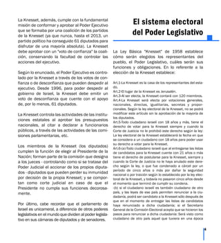 La Knesset, además, cumple con la fundamental
misión de conformar y aprobar al Poder Ejecutivo
que se formaba por una coalición de los partidos
de la Knesset (ya que nunca, hasta el 2013, un
partido político ha conseguido 61 diputados para
disfrutar de una mayoría absoluta). La Knesset
debe aprobar con un "voto de confianza" la coali-
ción, conservando la facultad de controlar las
acciones del ejecutivo.
Según lo enunciado, el Poder Ejecutivo es contro-
lado por la Knesset a través de los votos de con-
fianza o de desconfianza que pueden despedir al
ejecutivo. Desde 1996, para poder despedir al
gobierno de Israel, la Knesset debe emitir un
voto de desconfianza que cuente con el apoyo
de, por lo menos, 61 diputados.
La Knesset controla las actividades de las institu-
ciones estatales al aprobar los presupuestos
nacionales, al citar a declarar a funcionarios
públicos, a través de las actividades de las comi-
siones parlamentarias, etc.
Los miembros de la Knesset (los diputados)
cumplen la función de elegir al Presidente de la
Nación; forman parte de la comisión que designa
a los jueces - controlando como si se tratase del
Poder Judicial el accionar de los propios diputa-
dos - diputados que pueden perder su inmunidad
por decisión de la propia Knesset; y se compor-
tan como corte judicial en caso de que el
Presidente no cumpla sus funciones decorosa-
mente.
Por último, cabe recordar que el parlamento de
Israel es unicameral, a diferencia de otros poderes
legislativos en el mundo que dividen al poder legisla-
tivo en sus cámaras de diputados y de senadores.
El sistema electoral
del Poder Legislativo
La Ley Básica "Knesset" de 1958 establece
cómo serán elegidos los representantes del
pueblo, el Poder Legislativo, cuáles serán sus
funciones y obligaciones. En lo referente a la
elección de la Knesset establece:
Art.1-La Knesset es la casa de los representantes del esta-
do.
Art.2-El lugar de la Knesset es Jerusalén.
Art.3-Al ser electa, la Knesset contará con 120 miembros.
Art.4-La Knesset será electa por votaciones generales,
nacionales, directas, igualitarias, secretas y propor-
cionales. Según la ley electoral de la Knesset, no se podrá
modificar este artículo sin la aprobación de la mayoría de
los diputados.
Art.5-Todo ciudadano israelí con 18 años y más, tiene el
derecho de votar para la Knesset siempre y cuando la
Corte de Justicia no le prohibió este derecho según la ley:
La ley electoral de la Knesset establecerá la fecha en que
se considera a un ciudadano con 18 años para poder usar
su derecho a votar para la Knesset.
Art.6-(a)-Todo ciudadano israelí que al entregarse las listas
de candidatos para la Knesset cuente con 21 años o más
tiene el derecho de postularse para la Knesset, siempre y
cuando la Corte de Justicia no le haya anulado este dere-
cho según la ley, o que fue condenado a cárcel por un
período de cinco años o más por dañar la seguridad
nacional o por traición según lo establecido por la ley elec-
toral de la Knesset, y todavía no pasaron cinco años desde
el momento que terminó de cumplir su condena.
-(b) si el ciudadano israelí es también ciudadano de otro
país, y las leyes de ese país permiten renunciar a la ciu-
dadanía, podrá ser candidato a la Knesset sólo después de
que en el momento de entregar las listas de candidatos
haya renunciado a dicha ciudadanía; si el Secretario
General de la Comisión Electoral acepta que se hicieron los
pasos para renunciar a dicha ciudadanía: Será visto como
ciudadano de otro país aquel que tuviera en una época
4
 