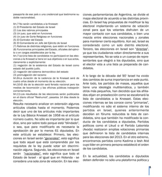 pasaporte de ese país o una credencial que testimonie su
doble nacionalidad.
Art.7-No serán candidatos a la Knesset:
(1) El Presidente del Estado de Israel
(2) Los dos rabinos principales
(3) Un juez, que esté en funciones
(4) Un juez de Corte Religiosa en funciones
(5) El Contralor del Estado
(6) El Comandante en Jefe del Ejército de Israel
(7) Rabinos de distintas religiones, que estén en funciones
(8) Funcionarios principales del Estado, oficiales del ejérci-
to o en cargos establecidos por la ley.
Art.7-(a)-Una lista de candidatos no participará en las elec-
ciones a la Knesset si tiene en sus objetivos o en sus actos,
claramente o explícitamente:
(1) negación de la existencia del Estado de Israel como
estado del pueblo judío.
(2) negación del sistema democrático del estado
(3) promulgación del racismo
Art.8-La duración de la cadencia de la Knesset será de
cuatro años desde el momento de su elección.
Art.10-El día de la elección será feriado nacional pero los
medios de locomoción y las oficinas públicas trabajarán
corrientemente.
Art.11-Los resultados de las elecciones serán publicados
en el diario oficial "Reshumot", pasados 14 días desde la
elección.
Resulta necesario analizar en extensión algunos
artículos citados hasta el momento. Podemos
decir que uno de los artículos más importantes
de la Ley Básica Knesset de 1958 es el artículo
número cuatro. No sólo es importante por lo que
dice, sino por sobre todo porque está "blindado",
o sea, que para modificarlo es necesaria la
aprobación de por lo menos 61 diputados. En
este artículo se establece: Primero, las elec-
ciones en Israel serán "generales", esto significa
que todo aquel que está comprendido por los
requisitos de la ley puede votar sin discrimi-
nación alguna. Segundo, las elecciones en Israel
serán "nacionales", esto significa que todo el
Estado de Israel - al igual que en Holanda - se
considera una sola zona de votación. En las elec-
ciones parlamentarias de Argentina, se divide el
mapa electoral de acuerdo a las distintas provin-
cias. En Israel hay propuestas de modificar la ley
electoral implantando un sistema de votación
zonal para que los votantes disfruten de un
mayor contacto con sus candidatos, o bien una
mezcla entre elecciones nacionales y zonales
para mantener cierto equilibrio. Aún así, Israel es
considerado como un solo distrito electoral.
Tercero, las elecciones en Israel son "directas",
ya que los ciudadanos votan directamente a sus
representantes. No se vota a un cuerpo de repre-
sentantes que elegirá a los diputados, sino que
el elector vota a una lista ya preparada de can-
didatos.
A lo largo de la década del 90' Israel ha vivido
dos cambios de suma importancia en este punto.
Ante todo, los partidos de masas, aquellos que
tiene una ideología multitemática, y también
otros más pequeños, han decidido que los afilia-
dos elijan en preselección como se escalonará la
lista de candidatos a la Knesset. Estas elec-
ciones internas se las conoce como "primarias",
modificando no sólo el sistema interno de los
partidos en Israel, quienes anteriormente
decidían en fórums reducidos la lista de can-
didatos, sino que también ha modificado la con-
ducta de los candidatos a diputados. Partidos
políticos como el Likud o el Partido Laborista
(Avoda) realizaron amplias votaciones primarias
que definieron la lista de candidatos internas
para las elecciones del 2013. En el otro extremo,
encontramos partidos como Kadima o Iesh Atid
cuyo líder en primera persona estableció el orden
de los candidatos.
En la actualidad, los candidatos a diputados
deben defender no sólo una plataforma política y
5
 