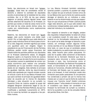 Sexto, las elecciones en Israel son "propor-
cionales". Cada lista de candidatos recibe el
derecho a obtener la cantidad de diputados
acorde al porcentaje de la totalidad de los votos
emitidos. Así, si el 50% de los que votaron
eligieron al partido político Agudat Israel, este
partido obtendrá 60 escaños en la Knesset. Un
partido que recibe un total de votos menor al 2%
del total de los votos pierde dichos votos, los
cuales son redistribuidos como explicaremos
más adelante.
Séptimo, las elecciones en Israel son "iguali-
tarias", este punto necesita una doble expli-
cación. Por un lado significa que cada elector es
igual y cada individuo tiene el mismo peso al emi-
tir su voto. Segundo, también significa que existe
una igualdad para ser elegido. Según lo
establecía la Ley de Financiación de los Partidos
Políticos, podían recibir apoyo financiero del
Estado todos los partidos políticos con diputados
en la Knesset (solamente estos). El abogado
Bergman apeló a la Suprema Corte de Justicia
argumentando que de esta forma se le quitaba a
los partidos nuevos la posibilidad de contar con
apoyo económico para realizar una campaña
proselitista por lo que tendrían menos posibili-
dades de ser elegidos. Esto dañaba el principio
de igualdad. Además, dicha ley discriminatoria
había sido aprobada por mayoría simple cuando
el artículo cuarto de la Ley Básica Knesset dice
que para cambiar el principio de igualdad deben
estar de acuerdo por lo menos 61 diputados
(blindaje) y esta situación no se cumplió. La
Suprema Corte de Justicia aceptó la queja del
abogado Bergman declarando ilegal la Ley de
Financiación de los Partidos Políticos, ley que fue
modificada y aprobada nuevamente en 1973.
Con la nueva ley también se apoyaría a los par-
tidos nuevos.
La Ley Básica Knesset también establece
quienes pueden y quienes no pueden ser elegi-
dos. A pesar de que el artículo número cinco de
la Ley Básica dice que la Corte de Justicia puede
denegar el derecho de un individuo a votar,
todavía no se ha dictaminado una ley que especi-
fique en que situaciones el Poder Judicial puede
negar este derecho, por lo que sólo existen dos
condiciones indispensables para poder votar: la
edad del individuo y la ciudadanía.
Con respecto al derecho a ser elegido, existen
dos requisitos indispensables: la edad (21 años)
y ser ciudadano israelí. En este caso, el Poder
Judicial no ha formalizado indicaciones acerca
de a quién se le debe denegar el derecho a pos-
tularse, sin embargo existen algunas limita-
ciones escritas en la Ley Básica Knesset 1958.
Ante todo, en caso de que el candidato posea
doble ciudadanía y su país le permita renunciar a
ésta, debe hacerlo para poder postularse. En
caso de no poder, debe convencer al Secretario
General de la Comisión Electoral que hizo lo
necesario para renunciar a dicha ciudadanía.
Sumado a esto, hay funcionarios como el
Presidente del Estado, los Rabinos Principales de
Israel, el Comandante en Jefe del Ejército, los
rabinos en funciones, oficiales definidos por ley,
el Contralor del Estado, que no pueden postu-
larse a la Knesset. A nivel individual, existe otra
limitación para poder postularse: Si una persona
fue condenada a prisión (de por lo menos tres
meses) por un caso en que la Corte de Justicia le
impuso una "mancha moral" (Kalón) entonces
deberán pasar 7 años desde el momento en que
el ciudadano que desea ser candidato a la
Knesset ha terminado de cumplir su condena.
Así le ha sucedido a uno de los actuales líderes
del partido Shas, Arie Deri.
7
 