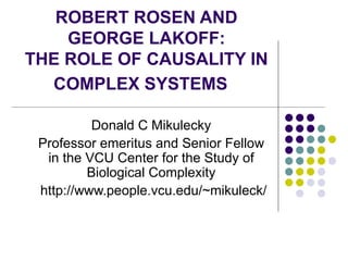 ROBERT ROSEN AND GEORGE LAKOFF: THE ROLE OF CAUSALITY IN COMPLEX SYSTEMS   Donald C Mikulecky Professor emeritus and Senior Fellow in the VCU Center for the Study of Biological Complexity http://www.people.vcu.edu/~mikuleck/ 