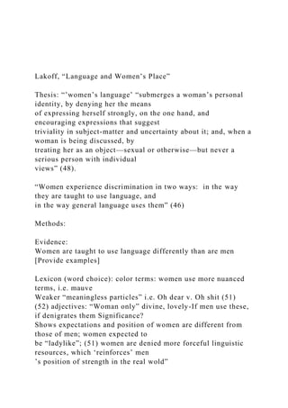 Lakoff, “Language and Women’s Place”
Thesis: “’women’s language’ “submerges a woman’s personal
identity, by denying her the means
of expressing herself strongly, on the one hand, and
encouraging expressions that suggest
triviality in subject-matter and uncertainty about it; and, when a
woman is being discussed, by
treating her as an object—sexual or otherwise—but never a
serious person with individual
views” (48).
“Women experience discrimination in two ways: in the way
they are taught to use language, and
in the way general language uses them” (46)
Methods:
Evidence:
Women are taught to use language differently than are men
[Provide examples]
Lexicon (word choice): color terms: women use more nuanced
terms, i.e. mauve
Weaker “meaningless particles” i.e. Oh dear v. Oh shit (51)
(52) adjectives: “Woman only” divine, lovely-If men use these,
if denigrates them Significance?
Shows expectations and position of women are different from
those of men; women expected to
be “ladylike”; (51) women are denied more forceful linguistic
resources, which ‘reinforces’ men
’s position of strength in the real wold”
 