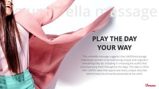 This umbrella message suggests that LAKON encourage
Indonesian women to be bold being unique and original in
everything they do, including in choosing the outﬁts that
accompanying them throughout the days. This idea is inline
with LAKON value that appreciate every unique story lies
behind every local brands presented at the store.
PLAY THE DAY
YOUR WAY
big umbrella message
 