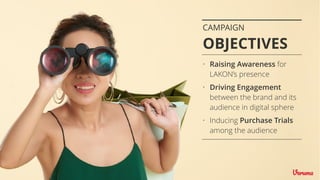 CAMPAIGN
OBJECTIVES
• Raising Awareness for
LAKON’s presence
• Driving Engagement
between the brand and its
audience in digital sphere
• Inducing Purchase Trials
among the audience
 