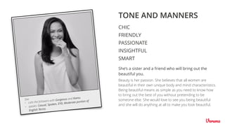 TONE AND MANNERS
CHIC
FRIENDLY
INSIGHTFUL
SMART
PASSIONATE
Beauty is her passion. She believes that all women are
beautiful in their own unique body and mind characteristics.
Being beautiful means as simple as you need to know how
to bring out the best of you without pretending to be
someone else. She would love to see you being beautiful
and she will do anything at all to make you look beautiful.
She’s a sister and a friend who will bring out the
beautiful you.
• calls the followers with Gorgeous and Kamu
• speaks: Casual, Spoken, EYD, Moderate portion of
English Terms
She
 