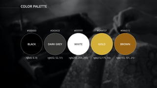 COLOR PALETTE
BLACK DARK GREY WHITE GOLD BROWN
#000000 #343433 #FFFFFF #D4AF37 #996515
rgb(0, 0, 0) rgb(52, 52, 51) rgb(255, 255, 255) rgb(212,175, 55) rgb(153, 101, 21)
 
