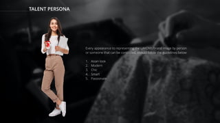 TALENT PERSONA
Every appearance to representing the LAKON’s brand image by person
or someone that can be controlled, should follow the guidelines below:
1. Asian look
2. Modern
3. Chic
4. Smart
5. Passionate
 