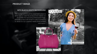 PRODUCT IMAGE
WITH BLACK & WHITE BACKGROUND
The background should be presented in black &
white style to make the product more stands out
& maintain the exclusivity of the brand image,
while the product will remain in color to preserve
its details for our customer needs of the product
information.
 