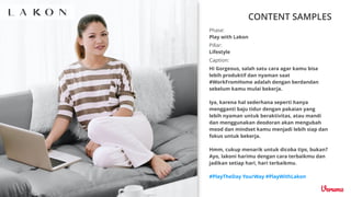 CONTENT SAMPLES
Caption:
Hi Gorgeous, salah satu cara agar kamu bisa
lebih produktif dan nyaman saat
#WorkFromHome adalah dengan berdandan
sebelum kamu mulai bekerja.
Iya, karena hal sederhana seperti hanya
mengganti baju tidur dengan pakaian yang
lebih nyaman untuk beraktivitas, atau mandi
dan menggunakan deodoran akan mengubah
mood dan mindset kamu menjadi lebih siap dan
fokus untuk bekerja.
Hmm, cukup menarik untuk dicoba tips, bukan?
Ayo, lakoni harimu dengan cara terbaikmu dan
jadikan setiap hari, hari terbaikmu.
#PlayTheDay YourWay #PlayWithLakon
Pillar:
Lifestyle
Phase:
Play with Lakon
 