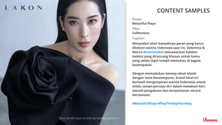 CONTENT SAMPLES
Caption:
Menyadari akan banyaknya peran yang harus
dilakoni wanita Indonesia saat ini, Valentina &
Mecca @vmthelabel menawarkan koleksi-
koleksi yang dirancang khusus untuk kamu
yang selalu ingin tampil memukau di segala
kesempatan.
Dengan memadukan konsep siluet klasik
dengan twist kontemporer, brand lokal ini
berhasil menginspirasi wanita Indonesia untuk
selalu tampil percaya diri dalam melakoni hari,
meraih pengakuan dan kenyamanan secara
bersamaan.
#BeautifulPlays #PlayTheDayYourWay
Pillar:
Collections
Phase:
Beautiful Plays
 